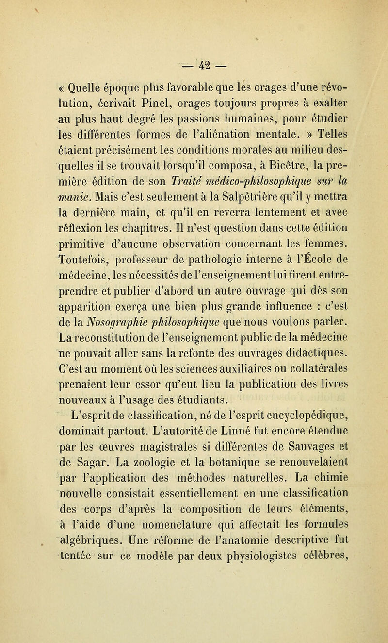 (( Quelle époque plus favorable que les orages d'une révo- lution, écrivait Pinel, orages toujours propres à exalter au plus haut degré les passions humaines, pour étudier les différentes formes de l'aHénation mentale. » Telles étaient précisément les conditions morales au milieu des- quelles il se trouvait lorsqu'il composa, à Bicêtre, la pre- mière édition de son Traité médico-philosophique sur la manie. Mais c'est seulement à la Salpêtrière qu'il y mettra la dernière main, et qu'il en reverra lentement et avec réflexion les chapitres. Il n'est question dans cette édition primitive d'aucune observation concernant les femmes. Toutefois, professeur de pathologie interne à l'École de médecine, les nécessités de l'enseignement lui firent entre- prendre et publier d'abord un autre ouvrage qui dès son apparition exerça une bien plus grande influence : c'est de la Nosographie philosophique que nous voulons parler. La reconstitution de l'enseignement public de la médecine ne pouvait aller sans la refonte des ouvrages didactiques. C'est au moment où les sciences auxiliaires ou collatérales prenaient leur essor qu'eut lieu la publication des livres nouveaux à l'usage des étudiants. L'esprit de classification, né de l'esprit encyclopédique, dominait partout. L'autorité de Linné fut encore étendue par les œuvres magistrales si différentes de Sauvages et de Sagar. La zoologie et la botanique se renouvelaient par l'application des méthodes naturelles. La chimie nouvelle consistait essentiellement en une classification des corps d'après la composition de leurs éléments, à l'aide d'une nomenclature qui affectait les formules algébriques. Une réforme de l'anatomie descriptive fut tentée sur ce modèle par deux physiologistes célèbres,