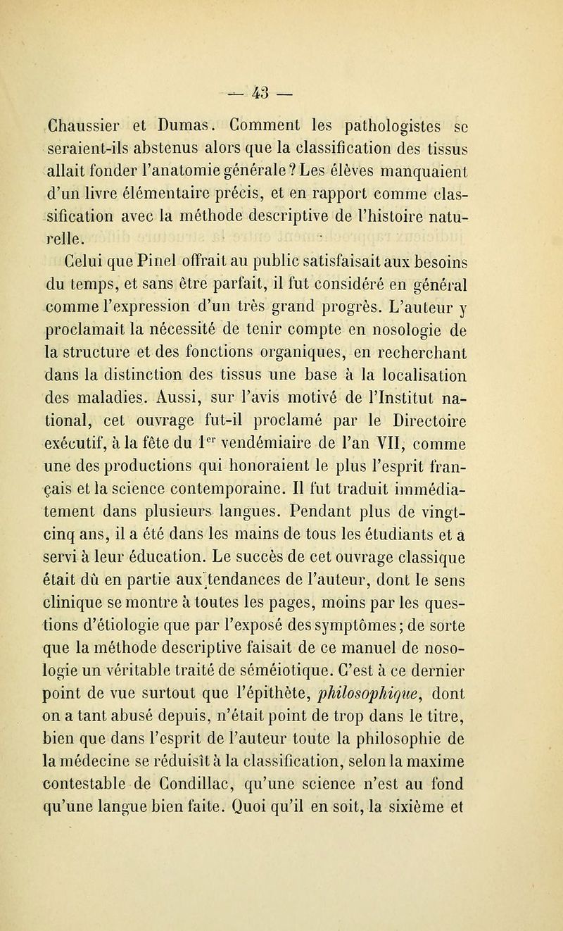 Chaussier et Dumas. Comment les pathologistes se seraient-ils abstenus alors que la classification des tissus allait fonder l'anatomiegénérale?Les élèves manquaient d'un livre élémentaire précis, et en rapport comme clas- sification avec la méthode descriptive de l'histoire natu- relle. Celui que Pinel offrait au public satisfaisait aux besoins du temps, et sans être parfait, il fut considéré en général comme l'expression d'un très grand progrès. L'auteur y proclamait la nécessité de tenir compte en nosologie de la structure et des fonctions organiques, en recherchant dans la distinction des tissus une base à la localisation des maladies. Aussi, sur l'avis motivé de l'Institut na- tional, cet ouvrage fut-il proclamé par le Directoire exécutif, à la fête du P' vendémiaire de l'an VII, comme une des productions qui honoraient le plus l'esprit fran- çais et la science contemporaine. Il fut traduit immédia- tement dans plusieurs langues. Pendant plus de vingt- cinq ans, il a été dans les mains de tous les étudiants et a servi à leur éducation. Le succès de cet ouvrage classique était dû en partie aux tendances de l'auteur, dont le sens clinique se montre à toutes les pages, moins par les ques- tions d'étiologie que par l'exposé des symptômes; de sorte que la méthode descriptive faisait de ce manuel de noso- logie un véritable traité de séméiotique. C'est à ce dernier point de vue surtout que l'épithète, philosophique^ dont on a tant abusé depuis, n'était point de trop dans le titre, bien que dans l'esprit de l'auteur toute la philosophie de la médecine se réduisît à la classification, selon la maxime contestable de Condillac, qu'une science n'est au fond qu'une langue bien faite. Quoi qu'il en soit, la sixième et
