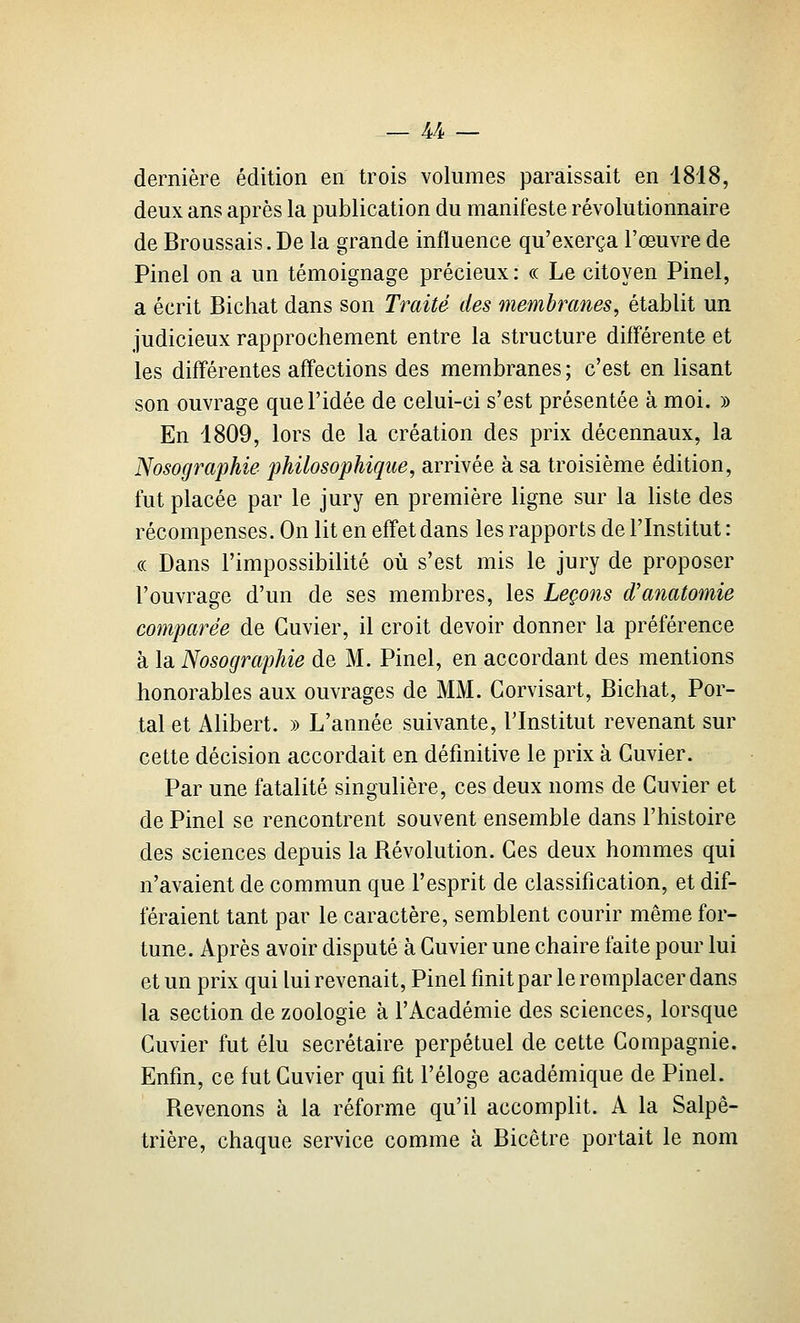 dernière édition en trois volumes paraissait en 1818, deux ans après la publication du manifeste révolutionnaire de BroQSsais. De la grande influence qu'exerça l'œuvre de Pinel on a un témoignage précieux: « Le citoyen Pinel, a écrit Bichat dans son Traité des membranes, établit un judicieux rapprochement entre la structure différente et les différentes aff'ections des membranes ; c'est en lisant son ouvrage que l'idée de celui-ci s'est présentée à moi. » En 1809, lors de la création des prix décennaux, la Nosographie philosophique, arrivée à sa troisième édition, fut placée par le jury en première ligne sur la liste des récompenses. On lit en effet dans les rapports de l'Institut : (( Dans l'impossibilité où s'est mis le jury de proposer l'ouvrage d'un de ses membres, les Leçons d'anatomie comparée de Guvier, il croit devoir donner la préférence à la Nosographie de M. Pinel, en accordant des mentions honorables aux ouvrages de MM. Gorvisart, Bichat, Por- tai et Alibert. » L'année suivante, l'Institut revenant sur cette décision accordait en définitive le prix à Guvier. Par une fatalité singulière, ces deux noms de Guvier et de Pinel se rencontrent souvent ensemble dans l'histoire des sciences depuis la Révolution. Ges deux hommes qui n'avaient de commun que l'esprit de classification, et dif- féraient tant par le caractère, semblent courir même for- tune. Après avoir disputé à Guvier une chaire faite pour lui et un prix qui lui revenait, Pinel finit par le remplacer dans la section de zoologie à l'Académie des sciences, lorsque Guvier fut élu secrétaire perpétuel de cette Gompagnie, Enfin, ce fut Guvier qui fit l'éloge académique de Pinel. Revenons à la réforme qu'il accomplit. A la Salpê- trière, chaque service comme à Bicêtre portait le nom