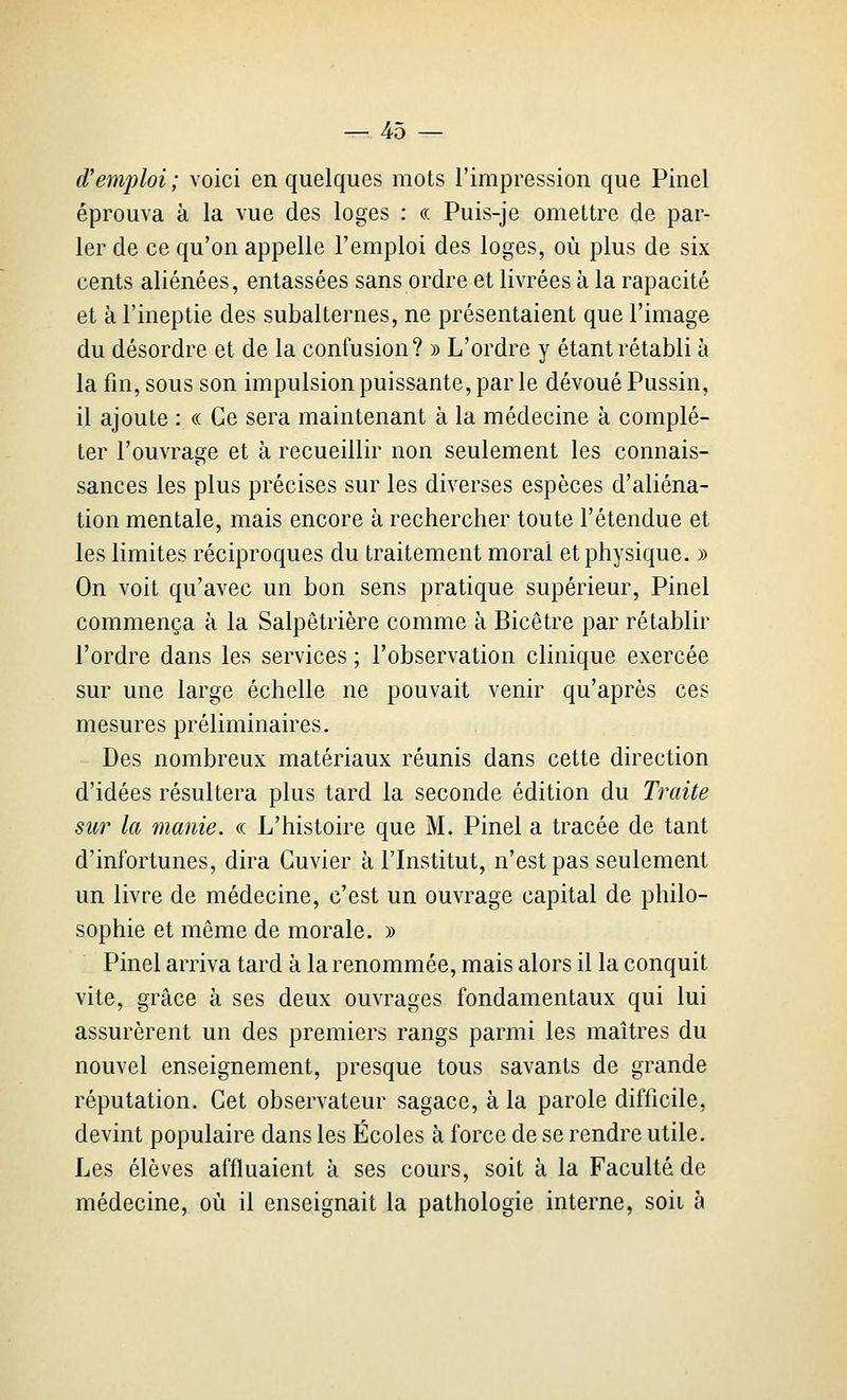 d'emploi ; voici en quelques mots l'impression que Pinel éprouva à la vue des loges : « Puis-je omettre de par- ler de ce qu'on appelle l'emploi des loges, où plus de six cents aliénées, entassées sans ordre et livrées à la rapacité et à l'ineptie des subalternes, ne présentaient que l'image du désordre et de la confusion? » L'ordre y étant rétabli a la fin, sous son impulsion puissante, par le dévoué Pussin, il ajoute : « Ce sera maintenant à la médecine à complé- ter l'ouvrage et à recueillir non seulement les connais- sances les plus précises sur les diverses espèces d'aliéna- tion mentale, mais encore à rechercher toute l'étendue et les limites réciproques du traitement moral et physique. » On voit qu'avec un bon sens pratique supérieur, Pinel commença à la Salpêtrière comme à Bicêtre par rétablir l'ordre dans les services ; l'observation clinique exercée sur une large échelle ne pouvait venir qu'après ces mesures préliminaires. Des nombreux matériaux réunis dans cette direction d'idées résultera plus tard la seconde édition du Traite sur la manie, ce L'histoire que M. Pinel a tracée de tant d'infortunes, dira Guvier à l'Institut, n'est pas seulement un livre de médecine, c'est un ouvrage capital de philo- sophie et même de morale. » Pinel arriva tard à la renommée, mais alors il la conquit vite, grâce à ses deux ouvrages fondamentaux qui lui assurèrent un des premiers rangs parmi les maîtres du nouvel enseignement, presque tous savants de grande réputation. Cet observateur sagace, à la parole difficile, devint populaire dans les Écoles à force de se rendre utile. Les élèves affluaient à ses cours, soit à la Faculté de médecine, où il enseignait la pathologie interne, soii à