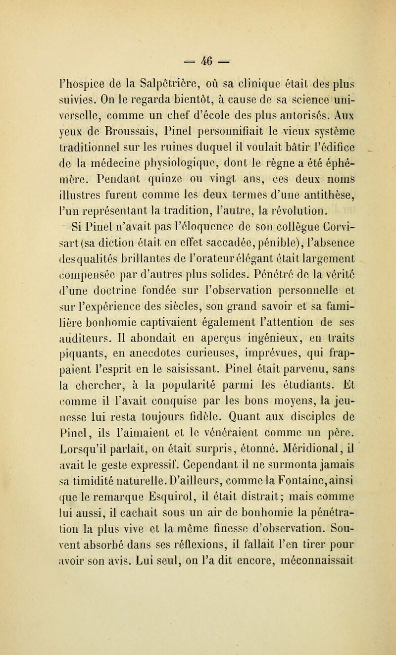 l'hospice de la Salpêtrière, où sa clinique était des plus suivies. On le regarda bientôt, à cause de sa science uni- verselle, comme un chef d'école des plus autorisés. Aux yeux de Broussais, Pinel personnifiait le vieux système traditionnel sur les ruines duquel il voulait bâtir l'édifice de la médecine physiologique, dont le règne a été éphé- mère. Pendant quinze ou vingt ans, ces deux noms illustres furent comme les deux termes d'une antithèse, l'un représentant la tradition, l'autre, la révolution. Si Pinel n'avait pas l'éloquence de son collègue Gorvi- sart(sa diction était en effet saccadée, pénible), l'absence desqualités brillantes de l'orateur élégant était largement compensée par d'autres plus solides. Pénétré de la vérité d'une doctrine fondée sur l'observation personnelle et sur l'expérience des siècles, son grand savoir et sa fami- lière bonhomie captivaient également l'attention de ses auditeurs. Il abondait en aperçus ingénieux, en traits piquants, en anecdotes curieuses, imprévues, qui frap- paient l'esprit en le saisissant. Pinel était parvenu, sans la chercher, à la popularité parmi les étudiants. Et comme il l'avait conquise par les bons moyens, la jeu- nesse lui resta toujours fidèle. Quant aux disciples de Pinel, ils l'aimaient et le vénéraient comme un père. Lorsqu'il parlait, on était surpris, étonné. Méridional, il avait le geste expressif. Cependant il ne surmonta jamais sa timidité naturelle. D'ailleurs, comme la Fontaine, ainsi que le remarque Esquirol, il était distrait; mais comme lui aussi, il cachait sous un air de bonhomie la pénétra- tion la plus vive et la même finesse d'observation. Sou- vent absorbé dans ses réflexions, il fallait l'en tirer pour avoir son avis. Lui seul, on l'a dit encore, méconnaissait