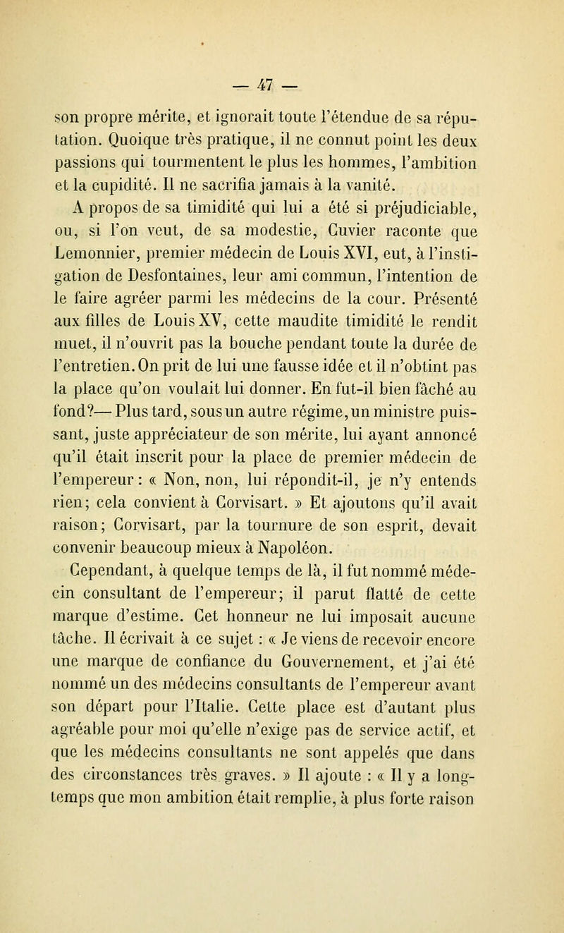 son propre mérite, et ignorait toute l'étendue de sa répu- tation. Quoique très pratique, il ne connut point les deux passions qui tourmentent le plus les hommes, l'ambition et la cupidité. Il ne sacrifia jamais à la vanité. A propos de sa timidité qui lui a été si préjudiciable, ou, si Ton veut, de sa modestie, Guvier raconte que Lemonnier, premier médecin de Louis XVI, eut, à l'insti- gation de Desfontaines, leur ami commun, l'intention de le faire agréer parmi les médecins de la cour. Présenté aux filles de Louis XV, cette maudite timidité le rendit muet, il n'ouvrit pas la bouche pendant toute la durée de l'entretien. On prit de lui une fausse idée et il n'obtint pas la place qu'on voulait lui donner. En fut-il bien fâché au fond?— Plus tard, sous un autre régime, un ministre puis- sant, juste appréciateur de son mérite, lui ayant annoncé qu'il était inscrit pour la place de premier médecin de l'empereur: « Non, non, lui répondit-il, je n'y entends rien; cela convient à Gorvisart. » Et ajoutons qu'il avait raison; Gorvisart, par la tournure de son esprit, devait convenir beaucoup mieux à Napoléon. Gependant, à quelque temps de là, il fut nommé méde- cin consultant de l'empereur; il parut flatté de cette marque d'estime. Get honneur ne lui imposait aucune tâche. Décrivait à ce sujet : « Je viens de recevoir encore une marque de confiance du Gouvernement, et j'ai été nommé un des médecins consultants de l'empereur avant son départ pour l'Italie. Gette place est d'autant plus agréable pour moi qu'elle n'exige pas de service actif, et que les médecins consultants ne sont appelés que dans des circonstances très graves. » Il ajoute : « Il y a long- temps que mon ambition était remplie, à plus forte raison