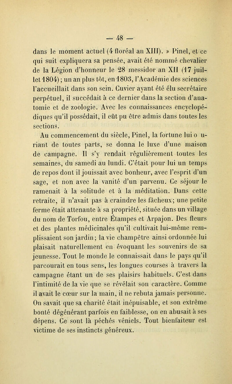 dans le moment actuel (4 floréal an XIII). » Pinel, et ce qui suit expliquera sa pensée, avait été nommé chevalier de la Légion d'honneur le 28 messidor an XII (17 juil- let 1804) ; un an plus tôt, en 1808, l'Académie des sciences l'accueillait dans son sein. Guvier ayant été élu secrétaire perpétuel, il succédait à ce dernier dans la section d'ana- tomie et de zoologie. Avec les connaissances encyclopé- diques qu'il possédait, il eût pu être admis dans toutes les sections. Au commencement du siècle, Pinel, la fortune lui o u- riant de toutes parts, se donna le luxe d'une maison de campagne. Il s'y rendait régulièrement toutes les semaines, du samedi au lundi. C'était pour lui un temps de repos dont il jouissait avec bonheur, avec l'esprit d'un sage, et non avec la vanité d'un parvenu. Ce séjour le ramenait à la solitude et à la méditation. Dans cette retraite, il n'avait pas à craindre les fâcheux; une petite ferme était attenante à sa propriété, située dans un village du nom de Torfou, entre Étampes et Arpajon. Des fleurs et des plantes médicinales qu'il cultivait lui-même rem- plissaient son jardin; la vie champêtre ainsi ordonnée lui plaisait naturellement en évoquant les souvenirs de sa jeunesse. Tout le monde le connaissait dans le pays qu'il parcourait en tous sens, les longues courses à travers la campagne étant un de ses plaisirs habituels. C'est dans l'intimité de la vie que se révélait son caractère. Comme il avait le cœur sur la main, il ne rebuta jamais personne. On savait que sa charité était inépuisable, et son extrême bonté dégénérant parfois en faiblesse, on en abusait à ses dépens. Ce sont là péchés véniels. Tout bienfaiteur est victime de ses instincts généreux.
