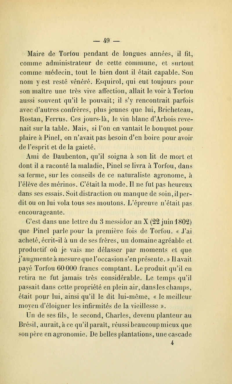 Maire de Torfou pendant de longues années, il fit, comme administrateur de cette commune, et surtout comme médecin, tout le bien dont il était capable. Son nom y est resté vénéré. Esquirol, qui eut toujours pour son maître une très vive affection, allait le voir à Torfou aussi souvent qu'il le pouvait; il s'y rencontrait parfois avec d'autres confrères, plus jeunes que lui, Bricheteau, Rostan, Ferrus. Ces jours-là, le vin blanc d'Arbois reve- nait sur la table. Mais, si l'on en vantait le bouquet pour plaire à Pinel, on n'avait pas besoin d'en boire pour avoir de l'esprit et de la gaieté. Ami de Daubenton, qu'il soigna à son lit de mort et dont il a raconté la maladie, Pinel se livra à Torfou, dans sa ferme, sur les conseils de ce naturaliste agronome, à l'élève des mérinos. C'était la mode. Il ne fut pas heureux dans ses essais. Soit distraction ou manque de soin, il per- dit ou on lui vola tous ses moutons. L'épreuve n'était pas encourageante. C'est dans une lettre du 3 messidor an X (22 juin 1802) que Pinel parle pour la première fois de Torfou. « ,1'ai acheté, écrit-il à un de ses frères, un domaine agréable et productif où je vais me délasser par moments et que j'augmente à mesure que l'occasion s'en présente. » Il avait payé Torfou 60000 francs comptant. Le produit qu'il en retira ne fut jamais très considérable. Le temps qu'il passait dans cette propriété en plein air, dans les champs, était pour lui, ainsi qu'il le dit lui-même, « le meilleur moyen d'éloigner les infirmités de la vieillesse ». Un de ses fils, le second, Charles, devenu planteur au Brésil, aurait, à ce qu'il parait, réussi beaucoup mieux que son père en agronomie. De belles plantations, une cascade 4