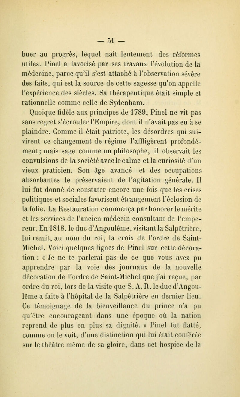 buer au progrès, lequel naît lentement des réformes utiles. Pinel a favorisé par ses travaux l'évolution de la médecine, parce qu'il s'est attaché à l'observation sévère des faits, qui est la source de cette sagesse qu'on appelle l'expérience des siècles. Sa thérapeutique était simple et rationnelle comme celle de Sydenham. Quoique fidèle aux principes de 4789, Pinel ne vit pas sans regret s'écrouler l'Empire, dont il n'avait pas eu à se plaindre. Gomme il était patriote, les désordres qui sui- virent ce changement de régime l'affligèrent profondé- ment; mais sage comme un philosophe, il observait les convulsions de la société avec le calme et la curiosité d'un vieux praticien. Son âge avancé et des occupations absorbantes le préservaient de l'agitation générale. Il lui fut donné de constater encore une fois que les crises politiques et sociales favorisent étrangement l'éclosion de la folie. La Restauration commença par honorer le mérite et les services de l'ancien médecin consultant de l'empe- reur. En 1818, le duc d'Angoulême, visitant la Salpêtrière, lui remit, au nom du roi, la croix de l'ordre de Saint- Michel. Voici quelques lignes de Pinel sur cette décora- tion : « Je ne te parlerai pas de ce que vous avez pu apprendre par la voie des journaux de la nouvelle décoration de l'ordre de Saint-Michel que j'ai reçue, par ordre du roi, lors de la visite que S. A. R. le duc d'Angou- lême a faite à l'hôpital de la Salpêtrière en dernier lieu. Ce témoignage de la bienveillance du prince n'a pu qu'être encourageant dans une époque où la nation reprend de plus en plus sa dignité. » Pinel fut flatté, comme on le voit, d'une distinction qui lui était conférée sur le théâtre même de sa gloire, dans cet hospice de la