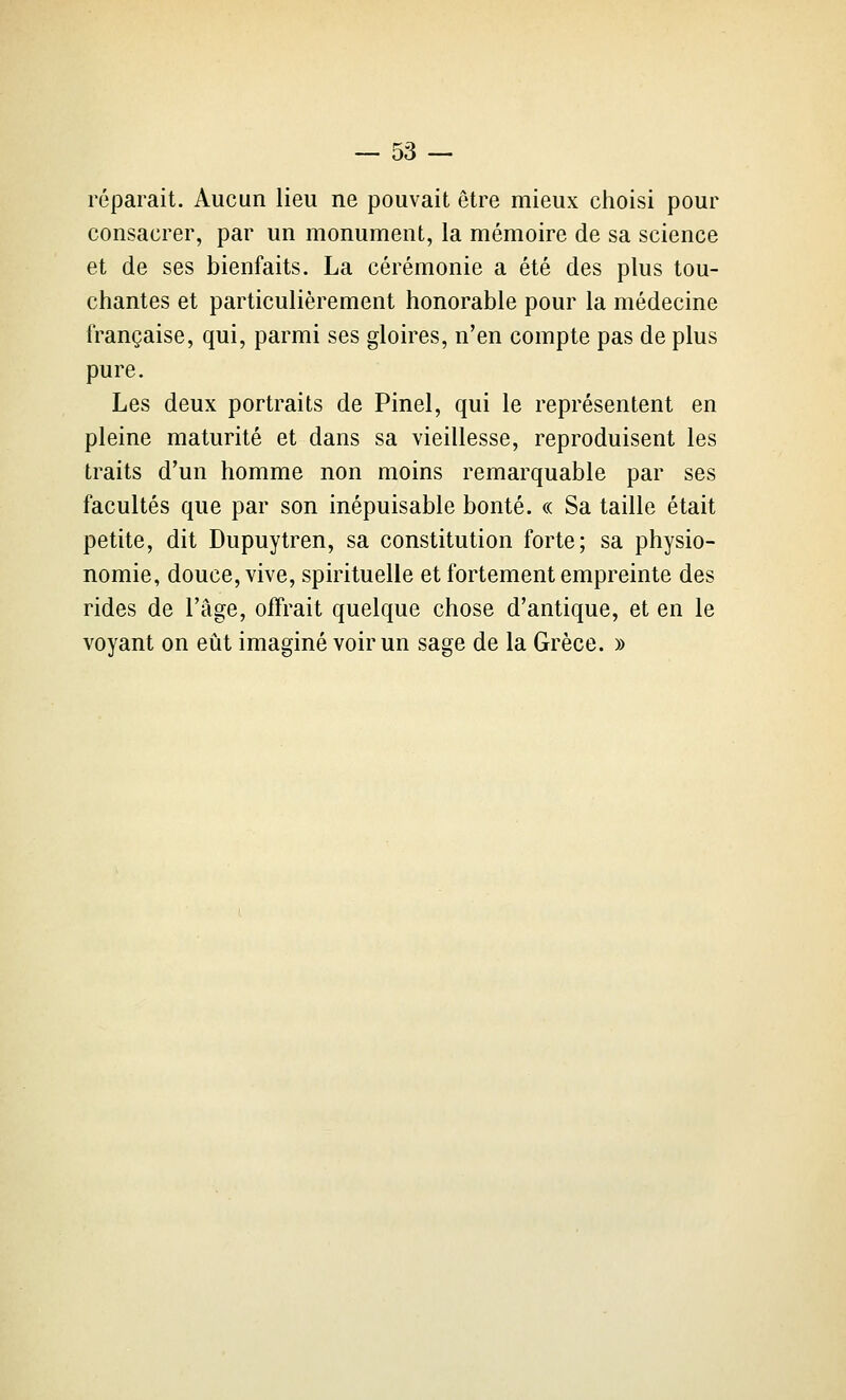 réparait. Aucun lieu ne pouvait être mieux choisi pour consacrer, par un monument, la mémoire de sa science et de ses bienfaits. La cérémonie a été des plus tou- chantes et particulièrement honorable pour la médecine française, qui, parmi ses gloires, n'en compte pas de plus pure. Les deux portraits de Pinel, qui le représentent en pleine maturité et dans sa vieillesse, reproduisent les traits d'un homme non moins remarquable par ses facultés que par son inépuisable bonté. « Sa taille était petite, dit Dupuytren, sa constitution forte; sa physio- nomie, douce, vive, spirituelle et fortement empreinte des rides de l'âge, offrait quelque chose d'antique, et en le voyant on eût imaginé voir un sage de la Grèce. »