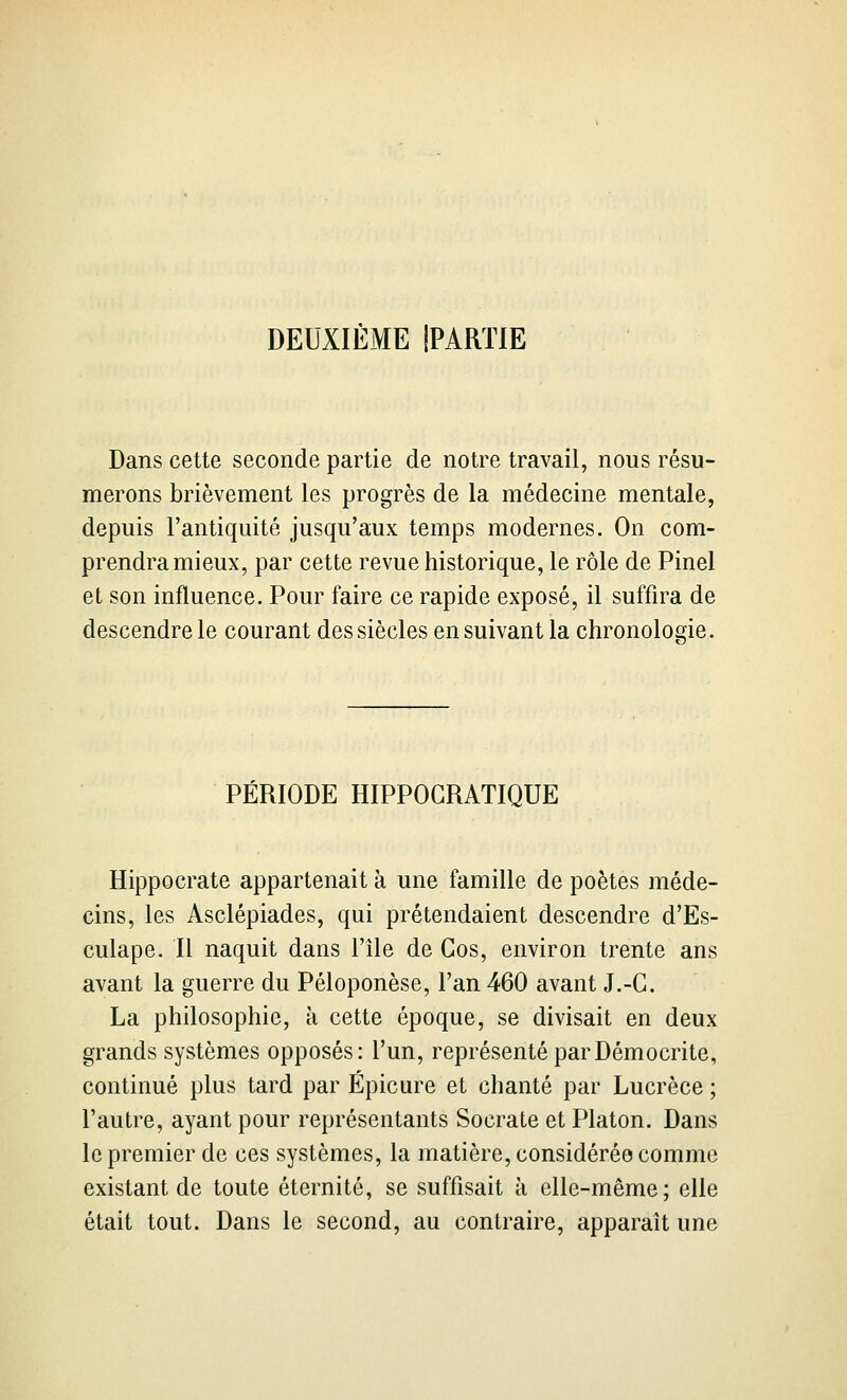 DEUXIÈME IPARTIE Dans cette seconde partie de notre travail, nous résu- merons brièvement les progrès de la médecine mentale, depuis l'antiquité jusqu'aux temps modernes. On com- prendra mieux, par cette revue historique, le rôle de Pinel et son influence. Pour faire ce rapide exposé, il suffira de descendre le courant des siècles en suivant la chronologie. PÉRIODE HIPPOGRATIQUE Hippocrate appartenait à une famille de poètes méde- cins, les Asclépiades, qui prétendaient descendre d'Es- culape. Il naquit dans l'île de Gos, environ trente ans avant la guerre du Péloponèse, l'an 460 avant J.-G. La philosophie, à cette époque, se divisait en deux grands systèmes opposés: l'un, représenté parDémocrite, continué plus tard par Épicure et chanté par Lucrèce ; l'autre, ayant pour représentants Socrate et Platon. Dans le premier de ces systèmes, la matière, considérée comme existant de toute éternité, se suffisait à elle-même; elle était tout. Dans le second, au contraire, apparaît une