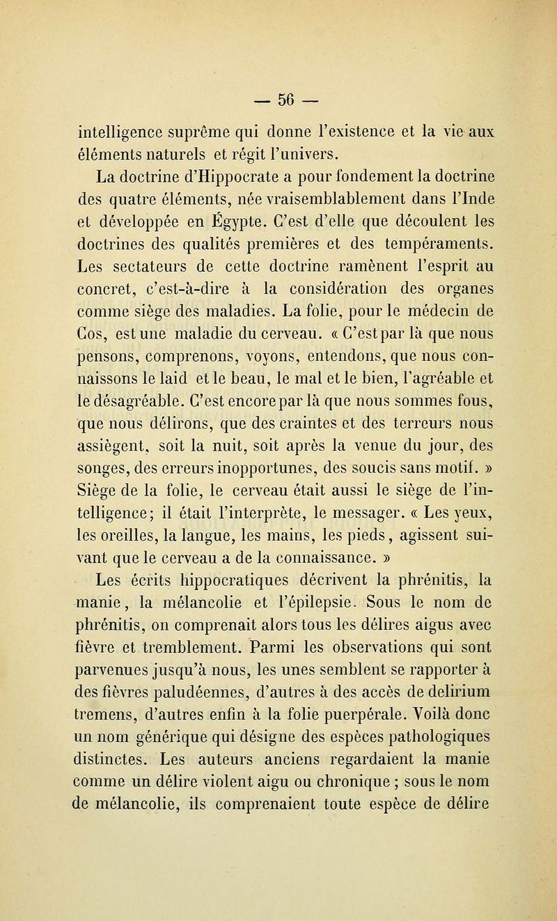 intelligence suprême qui donne l'existence et la vie aux éléments naturels et régit l'univers. La doctrine d'Hippocrate a pour fondement la doctrine des quatre éléments, née vraisemblablement dans l'Inde et développée en Egypte. C'est d'elle que découlent les doctrines des qualités premières et des tempéraments. Les sectateurs de cette doctrine ramènent l'esprit au concret, c'est-à-dire à la considération des organes comme siège des maladies. La folie, pour le médecin de Gos, est une maladie du cerveau. «C'estpar là que nous pensons, comprenons, voyons, entendons, que nous con- naissons le laid et le beau, le mal et le bien, l'agréable et le désagréable. C'est encore par là que nous sommes fous, que nous délirons, que des craintes et des terreurs nous assiègent, soit la nuit, soit après la venue du jour, des songes, des erreurs inopportunes, des soucis sans motif. » Siège de la folie, le cerveau était aussi le siège de l'in- telligence; il était l'interprète, le messager. « Les yeux, les oreilles, la langue, les mains, les pieds, agissent sui- vant que le cerveau a de la connaissance. » Les écrits hippocratiques décrivent la phrénitis, la manie, la mélancolie et l'épilepsie. Sous le nom de phrénitis, on comprenait alors tous les délires aigus avec fièvre et tremblement. Parmi les observations qui sont parvenues jusqu'à nous, les unes semblent se rapporter à des fièvres paludéennes, d'autres à des accès de delirium tremens, d'autres enfin à la folie puerpérale. Voilà donc un nom générique qui désigne des espèces pathologiques distinctes. Les auteurs anciens regardaient la manie comme un délire violent aigu ou chronique ; sous le nom de mélancolie, ils comprenaient toute espèce de délire