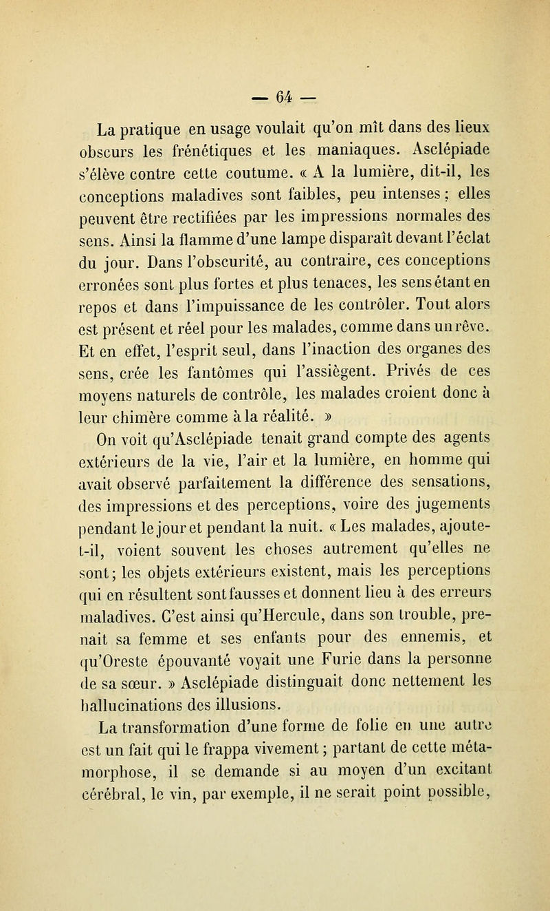 La pratique en usage voulait qu'on mît dans des lieux obscurs les frénétiques et les maniaques. Asclépiade s'élève contre cette coutume. « A la lumière, dit-il, les conceptions maladives sont faibles, peu intenses ; elles peuvent être rectifiées par les impressions normales des sens. Ainsi la flamme d'une lampe disparaît devant l'éclat du jour. Dans l'obscurité, au contraire, ces conceptions erronées sont plus fortes et plus tenaces, les sens étant en repos et dans l'impuissance de les contrôler. Tout alors est présent et réel pour les malades, comme dans un rêve. Et en effet, l'esprit seul, dans l'inaction des organes des sens, crée les fantômes qui l'assiègent. Privés de ces moyens naturels de contrôle, les malades croient donc à leur chimère comme à la réalité. )) On voit qu'Asclépiade tenait grand compte des agents extérieurs de la vie, l'air et la lumière, en homme qui avait observé parfaitement la difl'érence des sensations, des impressions et des perceptions, voire des jugements pendant le jour et pendant la nuit, ce Les malades, ajoute- L-il, voient souvent les choses autrement qu'elles ne sont; les objets extérieurs existent, mais les perceptions qui en résultent sont fausses et donnent lieu à des erreurs maladives. C'est ainsi qu'Hercule, dans son trouble, pre- nait sa femme et ses enfants pour des ennemis, et qu'Oreste épouvanté voyait une Furie dans la personne de sa sœur. » Asclépiade distinguait donc nettement les hallucinations des illusions. La transformation d'une forme de folie en une autre est un fait qui le frappa vivement ; partant de cette méta- morphose, il se demande si au moyen d'un excitant cérébral, le vin, par exemple, il ne serait point possible,