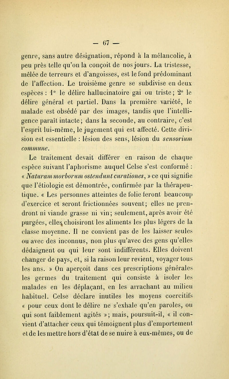 genre, sans autre désignation, répond à la mélancolie, k peu près telle qu'on la conçoit de nos jours. La tristesse, mêlée de terreurs et d'angoisses, est le fond prédominant de l'affection. Le troisième genre se subdivise en deux espèces: 1° le délire hallucinatoire gai ou triste; 2° le délire général et partiel. Dans la première variété, le malade est obsédé par des images, tandis que l'intelli- gence paraît intacte ; dans la seconde, au contraire, c'est l'esprit lui-même, le jugement qui est affecté. Cette divi- sion est essentielle : lésion des sens, lésion du sensorium commune. Le traitement devait différer en raison de chaque espèce suivant l'aphorisme auquel Gelse s'est conformé : « Naturammorborum ostendunt curationes, y> ce qui signifie que l'étiologie est démontrée, confirmée par la thérapeu- tique. « Les personnes atteintes de folie feront beaucoup d'exercice et seront frictionnées souvent; elles ne pren- dront ni viande grasse ni vin; seulement, après avoir été purgées, elle^ choisiront les aliments les plus légers de la classe moyenne. Il ne convient pas de les laisser seules ou avec des inconnus, non plus qu'avec des gens qu'elles dédaignent ou qui leur sont indifférents. Elles doivent changer de pays, et, si la raison leur revient, voyager tous les ans. » On aperçoit dans ces prescriptions générales les germes du traitement qui consiste à isoler les malades en les déplaçant, en les arrachant au milieu habituel. Gelse déclare inutiles les moyens coercitifs « pour ceux dont le délire ne s'exhale qu'en paroles, ou qui sont faiblement agités »; mais, poursuit-il, « il con- vient d'attacher ceux qui témoignent plus d'emportement et de les mettre hors d'état de se nuire à eux-mêmes, ou de