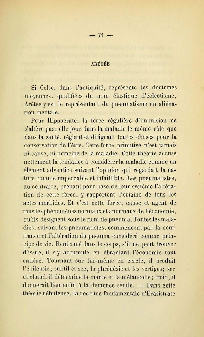 ARETEE Si Celse, dans l'antiquité, représente les doctrines moyennes, qualifiées du nom élastique d'éclectisme, Arétée y est le représentant du pneumatisme en aliéna- tion mentale. Pour Hippocrate, la force régulière d'impulsion ne s'altère pas; elle joue dans la maladie le même rôle que dans la santé, réglant et dirigeant toutes choses pour la conservation de l'être. Cette force primitive n'est jamais ni cause, ni principe de la maladie. Cette théorie accuse nettement la tendance à considérer la maladie comme un élément adventice suivant l'opinion qui regardait la na- ture comme impeccable et infaillible. Les pneumatistes, au contraire, prenant pour base de leur système l'altéra- tion de cette force, y rapportent l'origine de tous les actes morbides. Et c'est cette force, cause et agent de tous les phénomènes normaux et anormaux de l'économie, qu'ils désignent sous le nom de pneuma. Toutes les mala- dies, suivant les pneumatistes, commencent par la souf- france et l'altération du pneuma considéré comme prin- cipe de vie. Renfermé dans le corps, s'il ne peut trouver d'issue, il s'y accumule en ébranlant l'économie tout entière. Tournant sur lui-même en cercle, il produit l'épilepsie; subtil et sec, la phrénésie et les vertiges; sec et chaud,il détermine la manie et la mélancolie; froid, il donnerait lieu enfin à la démence sénile. — Dans cette théorie nébuleuse, la doctrine fondamentale d'Érasistrate