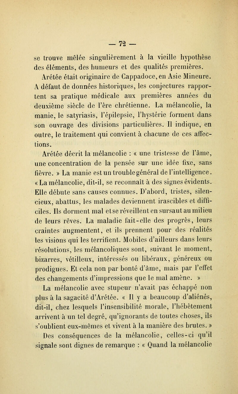 se trouve mêlée singulièrement à la vieille hypothèse des éléments, des humeurs et des qualités premières. Arétée était originaire de Cappadoce, en Asie Mineure. A défaut de données historiques, les conjectures rappor- tent sa pratique médicale aux premières années du deuxième siècle de l'ère chrétienne. La mélancolie, la manie, le satyriasis, l'épilepsie, l'hystérie forment dans son ouvrage des divisions particulières. Il indique, en outre, le traitement qui convient à chacune de ces affec- tions. Arétée décrit la mélancolie : « une tristesse de l'âme, une concentration de la pensée sur une idée fixe, sans fièvre. » La manie est un trouble général de l'intelligence. «La mélancolie, dit-il, se reconnaît à des signes évidents. Elle débute sans causes connues. D'abord, tristes, silen- cieux, abattus, les malades deviennent irascibles et diffi- ciles. Ils dorment mal et se réveillent en sursaut au milieu de leurs rêves. La maladie fait-elle des progrès, leurs craintes augmentent, et ils prennent pour des réalités les visions qui les terrifient. Mobiles d'ailleurs dans leurs résolutions, les mélancoliques sont, suivant le moment, bizarres, vétilleux, intéressés ou libéraux, généreux ou prodigues. Et cela non par bonté d'âme, mais par l'effet des changements d'impressions que le mal amène. )) La mélancolie avec stupeur n'avait pas échappé non plus à la sagacité d'Arétée. « Il y a beaucoup d'aliénés, dit-il, chez lesquels l'insensibilité morale, l'hébétement arrivent à un tel degré, qu'ignorants de toutes choses, ils s'oublient eux-mêmes et vivent à la manière des brutes. » Des conséquences de la mélancolie, celles-ci qu'il signale sont dignes de remarque : « Quand la mélancolie