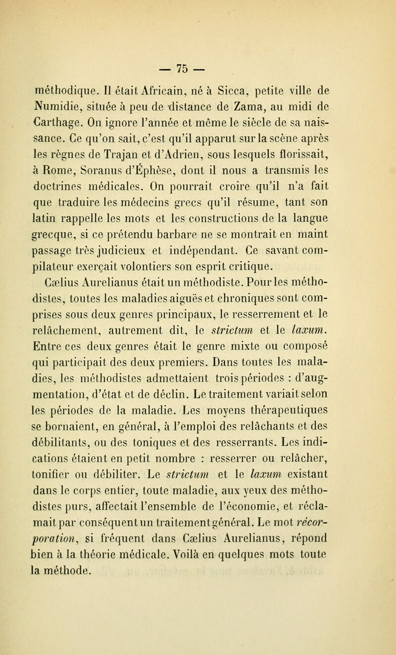 méthodique. II était Africain, né à Sicca, petite ville de JVumidie, située à peu de distance de Zama, au midi de €arthage. On ignore l'année et même le siècle de sa nais- sance. Ce qu'on sait, c'est qu'il apparut sur la scène après les règnes de Trajan et d'Adrien, sous lesquels florissait^ à Rome, Soranus d'Éphèse, dont il nous a transmis les doctrines médicales. On pourrait croire qu'il n'a fait que traduire les médecins grecs qu'il résume, tant son latin rappelle les mots et les constructions de la langue grecque, si ce prétendu barbare ne se montrait en maint passage très judicieux et indépendant. Ce savant com- pilateur exerçait volontiers son esprit critique. Caelius Aurelianus était un méthodiste. Pour les métho- distes, toutes les maladies aiguës et chroniques sont com- prises sous deux genres principaux, le resserrement et le relâchement, autrement dit, le strictum et le laxum. Entre ces deux genres était le genre mixte ou composé qui participait des deux premiers. Dans toutes les mala- dies, les méthodistes admettaient trois périodes : d'aug- mentation, d'état et de déclin. Le traitement variait selon les périodes de la maladie. Les moyens thérapeutiques se bornaient, en général, à l'emploi des relâchants et des débilitants, ou des toniques et des resserrants. Les indi- cations étaient en petit nombre : resserrer ou relâcher, tonifier ou débiliter. Le strictum et le laxum existant dans le corps entier, toute maladie, aux yeux des métho- distes purs, affectait l'ensemble de l'économie, et récla- mait par conséquent un traitement général. Le mot récor- poratio7i, si fréquent dans Caelius Aurelianus, répond bien à la théorie médicale. Voilà en quelques mots toute la méthode.