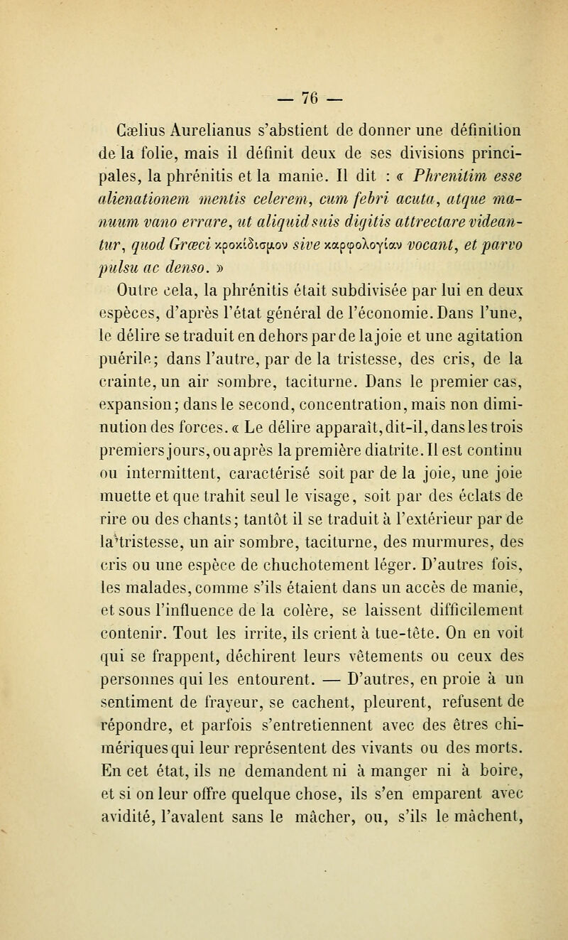 Gaelius Aurelianus s'abstient de donner une définition de la folie, mais il définit deux de ses divisions princi- pales, la phrénitis et la manie. Il dit : or Pkrenitim esse alienationem mentis celerem, cum fehri acuta, atque ma- nuum vano errare, ut aliquidsuis digitis attrectare videan- tiir^ quod Grœci /.po/.i§!,ap.ov sive y.apcpoXoytav vocant, et parvo pulsu ac denso. » Outre cela, la phrénitis était subdivisée par lui en deux espèces, d'après l'état général de l'économie. Dans l'une, le délire se traduit en dehors par de la joie et une agitation puérile; dans l'autre, par de la tristesse, des cris, de la crainte, un air sombre, taciturne. Dans le premier cas, expansion; dans le second, concentration, mais non dimi- nution des forces. « Le délire apparaît, dit-il, dans les trois premiers jours, ou après la première diatrite. Il est continu ou intermittent, caractérisé soit par de la joie, une joie muette et que trahit seul le visage, soit par des éclats de rire ou des chants; tantôt il se traduit à l'extérieur par de laHristesse, un air sombre, taciturne, des murmures, des cris ou une espèce de chuchotement léger. D'autres fois, les malades, comme s'ils étaient dans un accès de manie, et sous l'influence de la colère, se laissent difficilement contenir. Tout les irrite, ils crient à tue-tête. On en voit qui se frappent, déchirent leurs vêtements ou ceux des personnes qui les entourent. — D'autres, en proie à un sentiment de frayeur, se cachent, pleurent, refusent de répondre, et parfois s'entretiennent avec des êtres chi- mériques qui leur représentent des vivants ou des morts. En cet état, ils ne demandent ni à manger ni à boire, et si on leur offre quelque chose, ils s'en emparent avec avidité, l'avalent sans le mâcher, ou, s'ils le mâchent,
