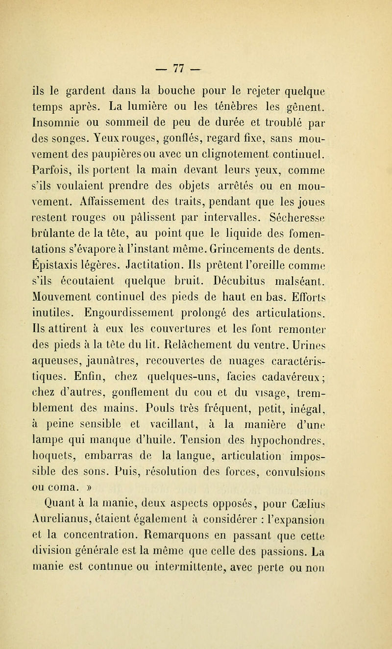 ils le gardent dans la bouche pour le rejeter quelque temps après. La lumière ou les ténèbres les gênent. Insomnie ou sommeil de peu de durée et troublé par des songes. Yeux rouges, gonflés, regard fixe, sans mou- vement des paupières ou avec un clignotement continuel. Parfois, ils portent la main devant leurs yeux, comme s'ils voulaient prendre des objets arrêtés ou en mou- vement. Affaissement des traits, pendant que les joues restent rouges ou pâlissent par intervalles. Sécheresse brûlante de la tête, au point que le liquide des fomen- tations s'évapore à l'instant même. Grincements de dents. Épistaxis légères. Jactitation. Ils prêtent l'oreille comme s'ils écoutaient quelque bruit. Décubitus malséant. Mouvement continuel des pieds de haut en bas. Efforts inutiles. Engourdissement prolongé des articulations. Ils attirent à eux les couvertures et les font remonter des pieds à la tête du lit. Relâchement du ventre. Urines aqueuses, jaunâtres, recouvertes de nuages caractéris- tiques. Enfin, chez quelques-uns, faciès cadavéreux; chez d'autres, gonflement du cou et du visage, trem- blement des mains. Pouls très fréquent, petit, inégal, à peine sensible et vacillant, à la manière d'une lampe qui manque d'huile. Tension des hypochondres, hoquets, embarras de la langue, articulation impos- sible des sons. Puis, résolution des forces, convulsions ou coma. » Quanta la manie, deux aspects opposés, pour Caelius Aurelianus, étaient également à considérer : l'expansion et la concentration. Remarquons en passant que cette division générale est la même que celle des passions. La manie est continue ou intermittente, avec perte ou non