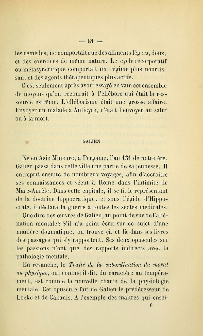 — Bi- les remèdes, ne comportait que des aliments légers, doux, et des exercices de même nature. Le cycle récorporatif ou métasyncritique comportait un régime plus nourris- sant et des agents thérapeutiques plus actifs. C'est seulement après avoir essayé en vain cet ensemble de moyens qu'on recourait à l'ellébore qui était la res- source extrême. L'elléborisme était une grosse affaire. Envoyer un malade à Anticyre, c'était l'envoyer au salut ou à la mort. ^ GALIEN Né en Asie Mineure, à Pergame, l'an 131 de notre ère, Galien passa dans cette ville une partie de sa jeunesse. Il entreprit ensuite de nombreux voyages, afin d'accroître ses connaissances et vécut à Rome dans l'intimité de Marc-Aurèle. Dans cette capitale, il se fit le représentant de la doctrine hippocratique, et sous l'égide d'Hippo- crate, il déclara la guerre à toutes les sectes médicales. Que dire des œuvres de Galien, au point de vue de l'alié- nation mentale? S'il n'a point écrit sur ce sujet d'une manière dogmatique, on trouve çà et là dans ses livres des passages qui s'y rapportent. Ses deux opuscules sur les passions n'ont que des rapports indirects avec la pathologie mentale. En revanche, le Traité de la subordination du moral au physique^ ou, comme il dit, du caractère au tempéra- ment, est comme la nouvelle charte de la physiologie mentale. Cet opuscule fait de Galien le prédécesseur de Locke et de Cabanis. A l'exemple des maîtres qui ensei- 6