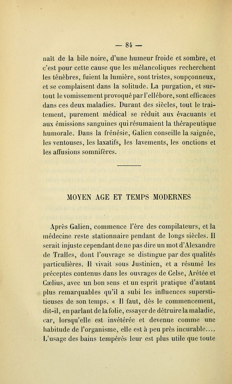naît de la bile noire, d'une humeur froide et sombre, et c'est pour cette cause que les mélancoliques recherchent les ténèbres, fuient la lumière, sont tristes, soupçonneux, et se complaisent dans la solitude. La purgation, et sur- tout le vomissement provoqué par l'ellébore, sont efficaces dans ces deux maladies. Durant des siècles, tout le trai- tement, purement médical se réduit aux évacuants et aux émissions sanguines qui résumaient la thérapeutique humorale. Dans la frénésie, Galien conseille la saignée, les ventouses, les laxatifs, les lavements, les onctions et les affusions somnifères. MOYEN AGE ET TEMPS MODERNES Après Galien, commence l'ère des compilateurs, et la médecine reste stationnaire pendant de longs siècles. Il serait injuste cependant de ne pas dire un mot d'Alexandre de Traites, dont l'ouvrage se distingue par des qualités particulières. Il vivait sous Justinien, et a résumé les préceptes contenus dans les ouvrages de Gelse, Arétée et Gselius, avec un bon sens et un esprit pratique d'autant plus remarquables qu'il a subi les influences supersti- tieuses de son temps. « Il faut, dès le commencement, dit-il, en parlant de la folie, essayer de détruire la maladie, car, lorsqu'elle est invétérée et devenue comme une habitude de l'organisme, elle est à peu près incurable.... L'usage des bains tempérés leur est plus utile que toute