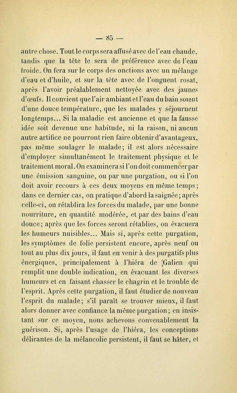 autre chose. Tout le corps sera affusé avec de l'eau chaude, tandis que la tête le sera de préférence avec de l'eau froide. On fera sur le corps des onctions avec un mélange d'eau et d'huile, et sur la tête avec de l'onguent rosat, après l'avoir préalablement nettoyée avec des jaunes d'œufs. Il convient que l'air ambiant et l'eau du bain soien t d'une douce température, que les malades y séjournent longtemps... Si la maladie est ancienne et que la fausse idée soit devenue une habitude, ni la raison, ni aucun autre artifice ne pourront rien faire obtenir d'avantageux, pas même soulager le malade; il est alors nécessaire d'employer simultanément le traitement physique et le traitement moral. On examinera si l'on doit commencer par une émission sanguine, ou par une purgation, ou si l'on doit avoir recours à ces deux moyens en même temps ; dans ce dernier cas, on pratique d'abord la saignée; après celle-ci, on rétablira les forces du malade, par une bonne nourriture, en quantité modérée, et par des bains d'eau douce; après que les forces seront rétablies, on évacuera les humeurs nuisibles... Mais si, après cette purgation, les symptômes de folie persistent encore, après neuf ou tout au plus dix jours, il faut en venir à des purgatifs plus énergiques, principalement à l'hiéra de jGalien qui remplit une double indication, en évacuant les diverses humeurs et en faisant chasser le chagrin et le trouble de l'esprit. Après cette purgation, il faut étudier de nouveau l'esprit du malade; s'il paraît se trouver mieux, il faut alors donner avec confiance la même purgation; en insis- tant sur ce moyen, nous achevons convenablement la guérison. Si, après l'usage de l'hiéra, les conceptions délirantes de la mélancolie persistent, il faut se hâter, et