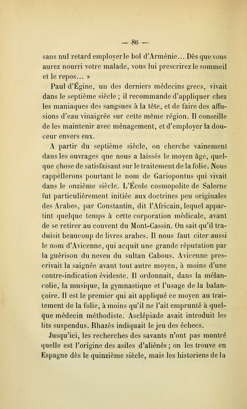sans nul retard employer le bol d'Arménie... Dès que vous aurez nourri votre malade, vous lui prescrirez le sommeil et le repos... » Paul d'Égine, un des derniers médecins grecs, vivait dans le septième siècle ; il recommande d'appliquer chez les maniaques des sangsues à la tête, et de faire des affu- sions d'eau vinaigrée sur cette même région. Il conseille de les maintenir avec ménagement, et d'employer la dou- ceur envers eux. A partir du septième siècle, on cherche vainement dans les ouvrages que nous a laissés le moyen âge, quel- que chose de satisfaisant sur le traitement de la folie. Nous rappellerons pourtant le nom de Gariopontus qui vivait dans le onzième siècle. L'École cosmopolite de Salerne fut particulièrement initiée aux doctrines peu originales des Arabes, par Constantin, dit l'Africain, lequel appar- tint quelque temps à cette corporation médicale, avant de se retirer au couvent du Mont-Gassin. On sait qu'il tra- duisit beaucoup de livres arabes. Il nous faut citer aussi le nom d'Avicenne, qui acquit une grande réputation par la guérison du neveu du sultan Gabous. Avicenne pres- crivait la saignée avant tout autre moyen, à moins d'une contre-indication évidente. Il ordonnait, dans la mélan- colie, la musique, la gymnastique et l'usage de la balan- çoire. Il est le premier qui ait appliqué ce moyen au trai- tement de la folie, à moins qu'il ne l'ait emprunté à quel- que médecin méthodiste. Asclépiade avait introduit les lits suspendus. Rhazès indiquait le jeu des échecs. Jusqu'ici, les recherches des savants n'ont pas montré quelle est l'origine des asiles d'aliénés ; on les trouve en Espagne dès le quinzième siècle, mais les historiens de la