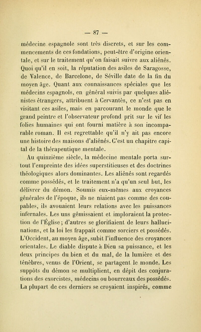 médecine espagnole sont très discrets, et sur les com- mencements de ces fondations, peut-être d'origine orien- tale, et sur le traitement qu'on faisait suivre aux aliénés. Quoi qu'il en soit, la réputation des asiles de Saragosse, de Valence, de Barcelone, de Séville date de la fm du moyen âge. Quant aux connaissances spéciales que les médecins espagnols, en général suivis par quelques alié- nistes étrangers, attribuent à Cervantes, ce n'est pas en visitant ces asiles, mais en parcourant le monde que le grand peintre et l'observateur profond prit sur le vif les folies humaines qui ont fourni matière à son incompa- rable roman. Il est regrettable qu'il n'y ait pas encore une histoire des maisons d'aliénés. C'est un chapitre capi- tal de la thérapeutique mentale. Au quinzième siècle, la médecine mentale porta sur- tout l'empreinte des idées superstitieuses et des doctrines théologiques alors dominantes. Les aliénés sont regardés comme possédés, et le traitement n'a qu'un seul but, les délivrer du démon. Soumis eux-mêmes aux croyances générales de l'époque, ils ne niaient pas comme des cou- pables, ils avouaient leurs relations avec les puissances infernales. Les uns gémissaient et imploraient la protec- tion de l'Église ; d'autres se glorifiaient de leurs halluci- nations, et la loi les frappait comme sorciers et possédés. L'Occident, au moyen âge, subit l'influence des croyances orientales. Le diable dispute à Dieu sa puissance, et les deux principes du bien et du mal, de la lumière et des ténèbres, venus de l'Orient, se partagent le monde. Les suppôts du démon se multiplient, en dépit des conjura- tions des exorcistes, médecins ou bourreaux des possédés. La plupart de ces derniers se croyaient inspirés, comme