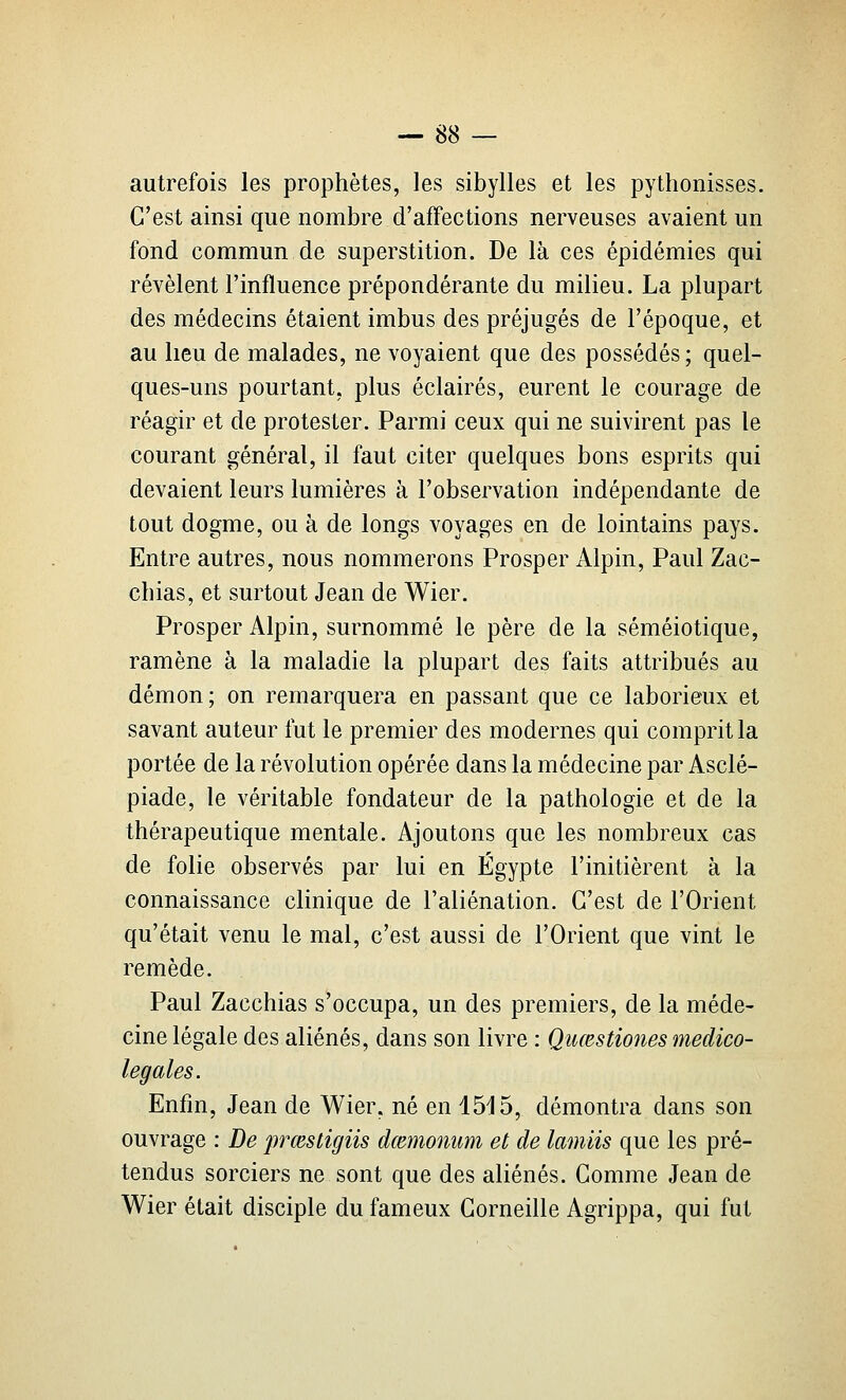 autrefois les prophètes, les sibylles et les pythonisses. C'est ainsi que nombre d'affections nerveuses avaient un fond commun de superstition. De là ces épidémies qui révèlent l'influence prépondérante du milieu. La plupart des médecins étaient imbus des préjugés de l'époque, et au lieu de malades, ne voyaient que des possédés ; quel- ques-uns pourtant, plus éclairés, eurent le courage de réagir et de protester. Parmi ceux qui ne suivirent pas le courant général, il faut citer quelques bons esprits qui devaient leurs lumières à l'observation indépendante de tout dogme, ou à de longs voyages en de lointains pays. Entre autres, nous nommerons Prosper Alpin, Paul Zac- chias, et surtout Jean de Wier. Prosper Alpin, surnommé le père de la séméiotique, ramène à la maladie la plupart des faits attribués au démon; on remarquera en passant que ce laborieux et savant auteur fut le premier des modernes qui comprit la portée de la révolution opérée dans la médecine par Asclé- piade, le véritable fondateur de la pathologie et de la thérapeutique mentale. Ajoutons que les nombreux cas de folie observés par lui en Egypte l'initièrent à la connaissance clinique de l'aliénation. C'est de l'Orient qu'était venu le mal, c'est aussi de l'Orient que vint le remède. Paul Zacchias s'occupa, un des premiers, de la méde- cine légale des aliénés, dans son livre : Quœstiones medico- legales. Enfm, Jean de Wier, né en 15d5, démontra dans son ouvrage : De prœstigiis dœmonum et de lamiis que les pré- tendus sorciers ne sont que des aliénés. Comme Jean de Wier était disciple du fameux Corneille Agrippa, qui fut