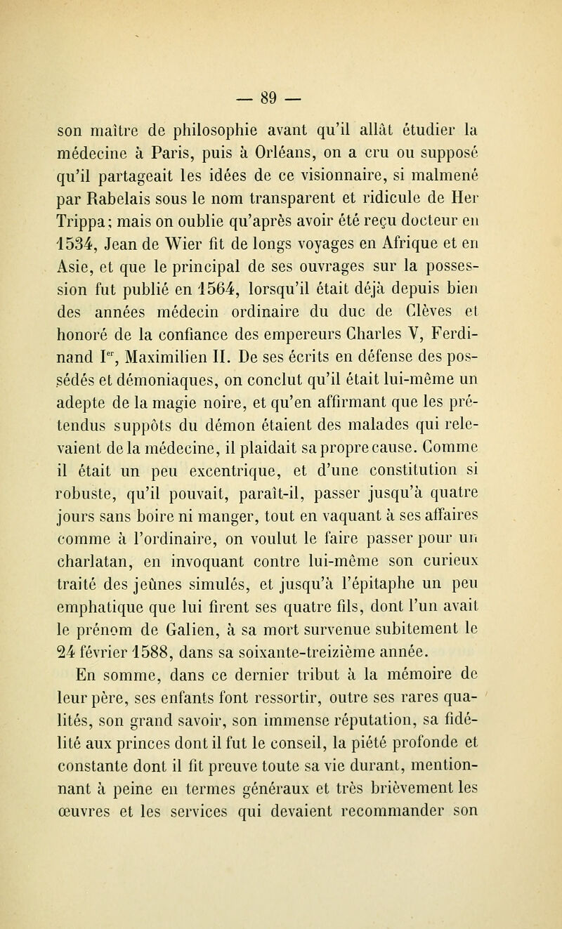 son maître de philosophie avant qu'il allât étudier la médecine à Paris, puis à Orléans, on a cru ou supposé qu'il partageait les idées de ce visionnaire, si malmené par Rabelais sous le nom transparent et ridicule de Her Trippa; mais on oublie qu'après avoir été reçu docteur en 1534, Jean de Wier fit de longs voyages en Afrique et en Asie, et que le principal de ses ouvrages sur la posses- sion fut publié en 1564, lorsqu'il était déjà depuis bien des années médecin ordinaire du duc de Clèves et honoré de la confiance des empereurs Charles V, Ferdi- nand l, Maximilien II. De ses écrits en défense des pos- sédés et démoniaques, on conclut qu'il était lui-même un adepte de la magie noire, et qu'en affirmant que les pré- tendus suppôts du démon étaient des malades qui rele- vaient delà médecine, il plaidait sa propre cause. Gomme il était un peu excentrique, et d'une constitution si robuste, qu'il pouvait, paraît-il, passer jusqu'à quatre jours sans boire ni manger, tout en vaquant à ses affaires comme à l'ordinaire, on voulut le faire passer pour un charlatan, en invoquant contre lui-même son curieux traité des jeûnes simulés, et jusqu'à l'épitaphe un peu emphatique que lui firent ses quatre fils, dont l'un avait le prénom de Galien, à sa mort survenue subitement le 24 février 1588, dans sa soixante-treizième année. En somme, dans ce dernier tribut à la mémoire de leur père, ses enfants font ressortir, outre ses rares qua- lités, son grand savoir, son immense réputation, sa fidé- lité aux princes dont il fut le conseil, la piété profonde et constante dont il fit preuve toute sa vie durant, mention- nant à peine en termes généraux et très brièvement les œuvres et les services qui devaient recommander son