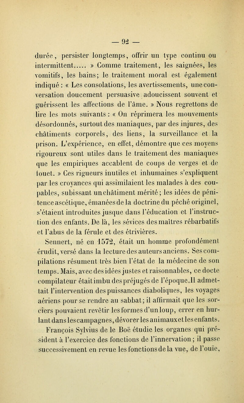 — 9il — durée, persister longtemps, offrir un type continu ou intermittent » Gomme traitement, les saignées, les vomitifs, les bains; le traitement moral est également indiqué : « Les consolations, les avertissements, une con- versation doucement persuasive adoucissent souvent et guérissent les affections de l'âme. » Nous regrettons de lire les mots suivants : « On réprimera les mouvements désordonnés, surtout des maniaques, par des injures, des châtiments corporels, des liens, la surveillance et la prison. L'expérience, en effet, démontre que ces moyens rigoureux sont utiles dans le traitement des maniaques que les empiriques accablent de coups de verges et de fouet. » Ces rigueurs inutiles et inhumaines s'expliquent par les croyances qui assimilaient les malades à des cou- pables, subissant un châtiment mérité ; les idées de péni- tence ascétique, émanées de la doctrine du péché originel, s'étaient introduites jusque dans l'éducation et l'instruc- tion des enfants. De là, les sévices des maîtres rébarbatifs et l'abus de la férule et des étrivières. Sennert, né en 1572, était un homme profondément érudit, versé dans la lecture des auteurs anciens. Ses com- pilations résument très bien l'état de la médecine de son temps. Mais, avec des idées justes et raisonnables, ce docte compilateur était imbu des préjugés de l'époque,Il admet- tait l'intervention des puissances diaboliques, les voyages aériens pour se rendre au sabbat; il affirmait que les sor- ciers pouvaient revêtir les formes d'un loup, errer en hur- lant dans les campagnes, dévorer les animaux et les enfants. François Sylvius de le Boë étudie les organes qui pré- sident à l'exercice des fonctions de l'innervation ; il passe successivement en revue les fonctions de la vue, de l'ouïe.