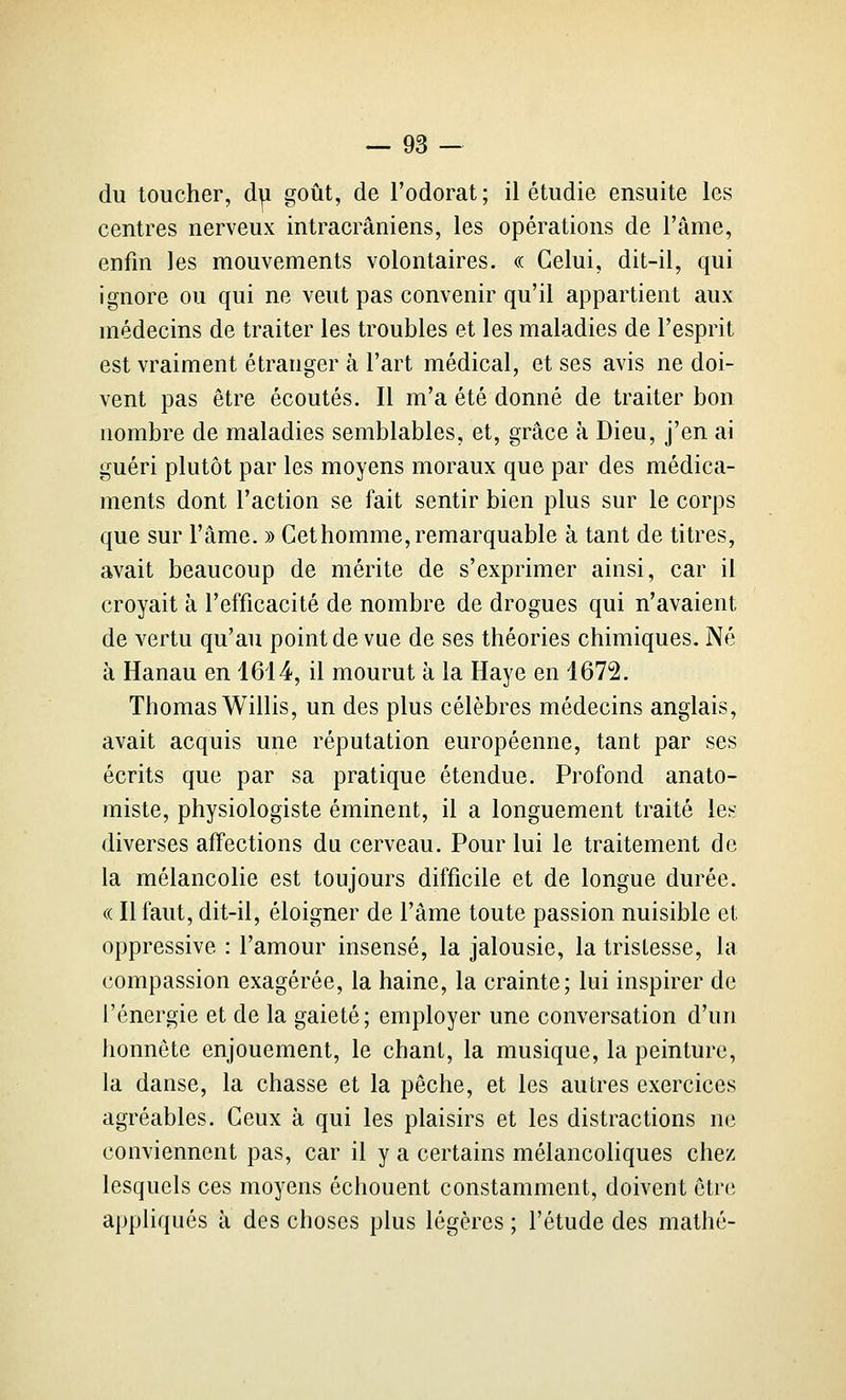 du toucher, du goût, de l'odorat; il étudie ensuite les centres nerveux intracrâniens, les opérations de l'âme, enfin les mouvements volontaires. « Celui, dit-il, qui ignore ou qui ne veut pas convenir qu'il appartient aux médecins de traiter les troubles et les maladies de l'esprit est vraiment étranger à l'art médical, et ses avis ne doi- vent pas être écoutés. Il m'a été donné de traiter bon nombre de maladies semblables, et, grâce à Dieu, j'en ai guéri plutôt par les moyens moraux que par des médica- ments dont l'action se fait sentir bien plus sur le corps que sur l'âme. » Cet homme, remarquable à tant de titres, avait beaucoup de mérite de s'exprimer ainsi, car il croyait à l'efficacité de nombre de drogues qui n'avaient de vertu qu'au point de vue de ses théories chimiques. Né à Hanau en 1614, il mourut à la Haye en 1672. Thomas Willis, un des plus célèbres médecins anglais, avait acquis une réputation européenne, tant par ses écrits que par sa pratique étendue. Profond anato- miste, physiologiste éminent, il a longuement traité les diverses affections du cerveau. Pour lui le traitement de la mélancolie est toujours difficile et de longue durée. « Il faut, dit-il, éloigner de l'âme toute passion nuisible et oppressive : l'amour insensé, la jalousie, la tristesse, la compassion exagérée, la haine, la crainte; lui inspirer de l'énergie et de la gaieté; employer une conversation d'un honnête enjouement, le chant, la musique, la peinture, la danse, la chasse et la pêche, et les autres exercices agréables. Ceux à qui les plaisirs et les distractions ne conviennent pas, car il y a certains mélancoliques chez lesquels ces moyens échouent constamment, doivent être appliqués à des choses plus légères ; l'étude des mathé-