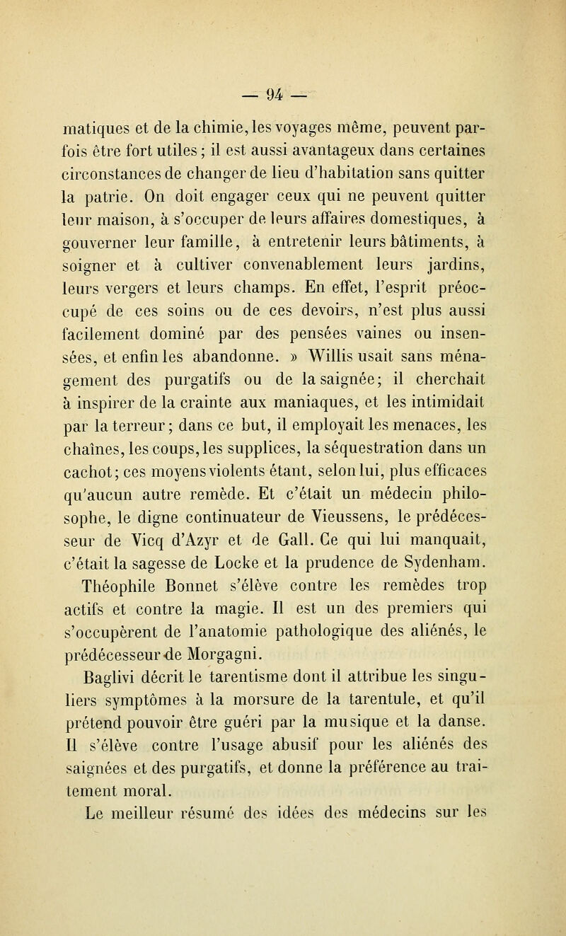 matiques et de la chimie, les voyages même, peuvent par- fois être fort utiles ; il est aussi avantageux dans certaines circonstances de changer de lieu d'habitation sans quitter la patrie. On doit engager ceux qui ne peuvent quitter leur maison, à s'occuper de leurs affaires domestiques, à gouverner leur famille, à entretenir leurs bâtiments, à soigner et à cultiver convenablement leurs jardins, leurs vergers et leurs champs. En effet, l'esprit préoc- cupé de ces soins ou de ces devoirs, n'est plus aussi facilement dominé par des pensées vaines ou insen- sées, et enfin les abandonne. » Willis usait sans ména- gement des purgatifs ou de la saignée; il cherchait à inspirer de la crainte aux maniaques, et les intimidait par la terreur ; dans ce but, il employait les menaces, les chaînes, les coups, les supplices, la séquestration dans un cachot; ces moyens violents étant, selon lui, plus efficaces qu'aucun autre remède. Et c'était un médecin philo- sophe, le digne continuateur de Vieussens, le prédéces- seur de Vicq d'Azyr et de Gall. Ce qui lui manquait, c'était la sagesse de Locke et la prudence de Sydenham. Théophile Bonnet s'élève contre les remèdes trop actifs et contre la magie. Il est un des premiers qui s'occupèrent de l'anatomie pathologique des aliénés, le prédécesseur-de Morgagni. Baglivi décrit le tarentisme dont il attribue les singu- liers symptômes à la morsure de la tarentule, et qu'il prétend pouvoir être guéri par la musique et la danse. Il s'élève contre l'usage abusif pour les aliénés des saignées et des purgatifs, et donne la préférence au trai- tement moral. Le meilleur résumé des idées des médecins sur les