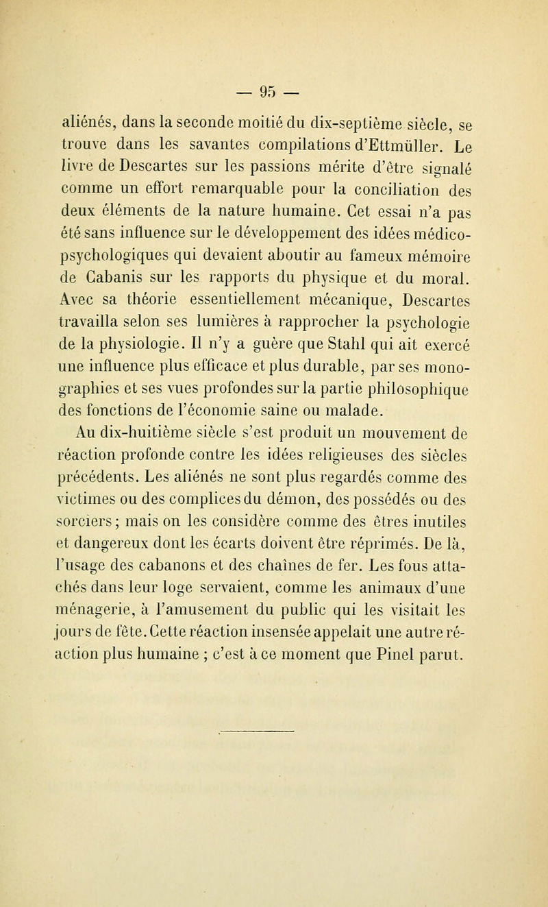 aliénés, dans la seconde moitié du dix-septième siècle, se trouve dans les savantes compilations d'Ettmûller. Le livre de Descartes sur les passions mérite d'être signalé comme un effort remarquable pour la conciliation des deux éléments de la nature humaine. Cet essai n'a pas été sans influence sur le développement des idées médico- psychologiques qui devaient aboutir au fameux mémoire de Cabanis sur les rapports du physique et du moral. Avec sa théorie essentiellement mécanique. Descartes travailla selon ses lumières à rapprocher la psychologie de la physiologie. Il n'y a guère que Stahl qui ait exercé une influence plus efficace et plus durable, par ses mono- graphies et ses vues profondes sur la partie philosophique des fonctions de l'économie saine ou malade. Au dix-huitième siècle s'est produit un mouvement de réaction profonde contre les idées religieuses des siècles précédents. Les aliénés ne sont plus regardés comme des victimes ou des complices du démon, des possédés ou des sorciers ; mais on les considère comme des êtres inutiles et dangereux dont les écarts doivent être réprimés. De là, l'usage des cabanons et des chaînes de fer. Les fous atta- chés dans leur loge servaient, comme les animaux d'une ménagerie, à l'amusement du public qui les visitait les jours de fête. Cette réaction insensée appelait une autre ré- action plus humaine ; c'est à ce moment que Pinel parut.