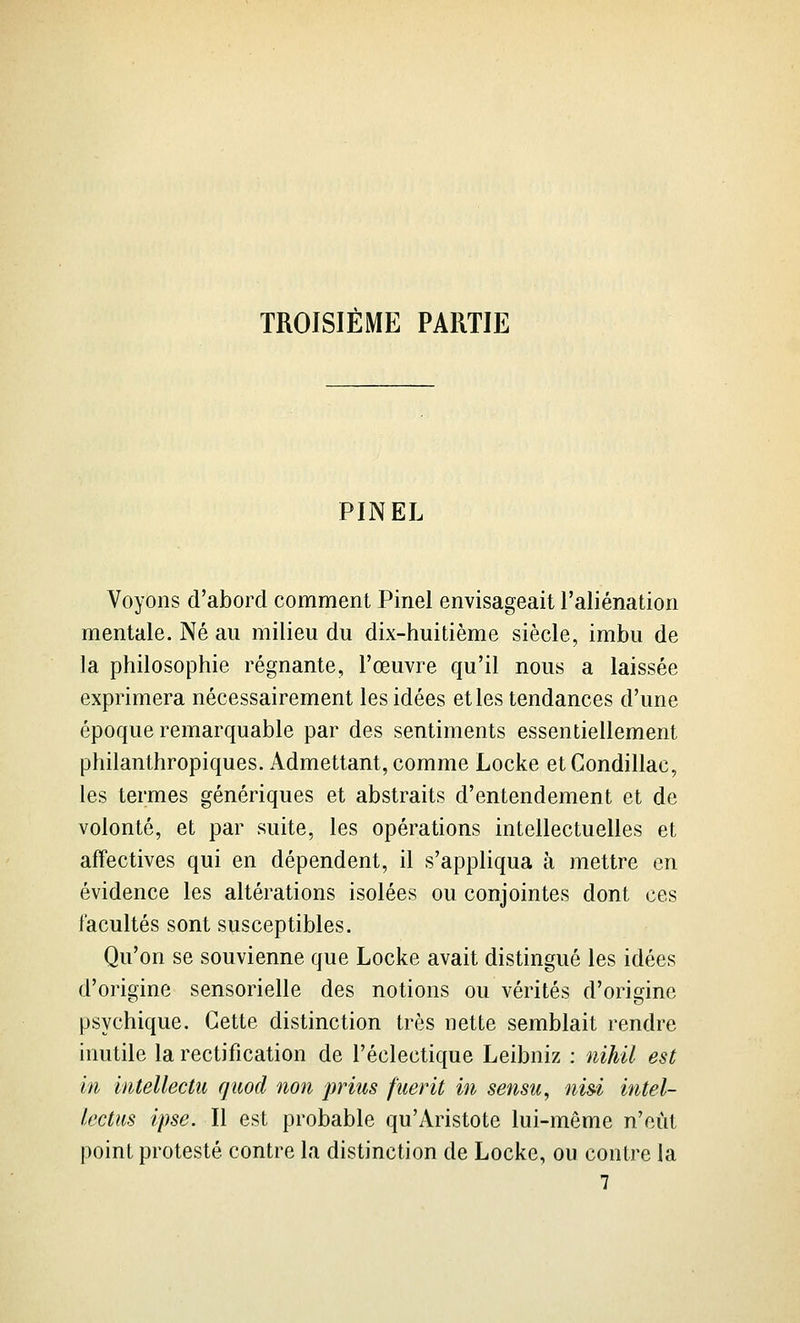 TROISIÈME PARTIE PIN EL Voyons d'abord comment Pinel envisageait l'aliénation mentale. Né au milieu du dix-huitième siècle, imbu de la philosophie régnante, l'œuvre qu'il nous a laissée exprimera nécessairement les idées et les tendances d'une époque remarquable par des sentiments essentiellement philanthropiques. Admettant, comme Locke etCondillac, les termes génériques et abstraits d'entendement et de volonté, et par suite, les opérations intellectuelles et affectives qui en dépendent, il s'appliqua à mettre en évidence les altérations isolées ou conjointes dont ces facultés sont susceptibles. Qu'on se souvienne que Locke avait distingué les idées d'origine sensorielle des notions ou vérités d'origine psychique. Cette distinction très nette semblait rendre inutile la rectification de l'éclectique Leibniz : nihil est in intellectu quod non prius fuerit in sensu, nisi intel- lectus ipse. Il est probable qu'Aristote lui-même n'eût point protesté contre la distinction de Locke, ou contre la 7