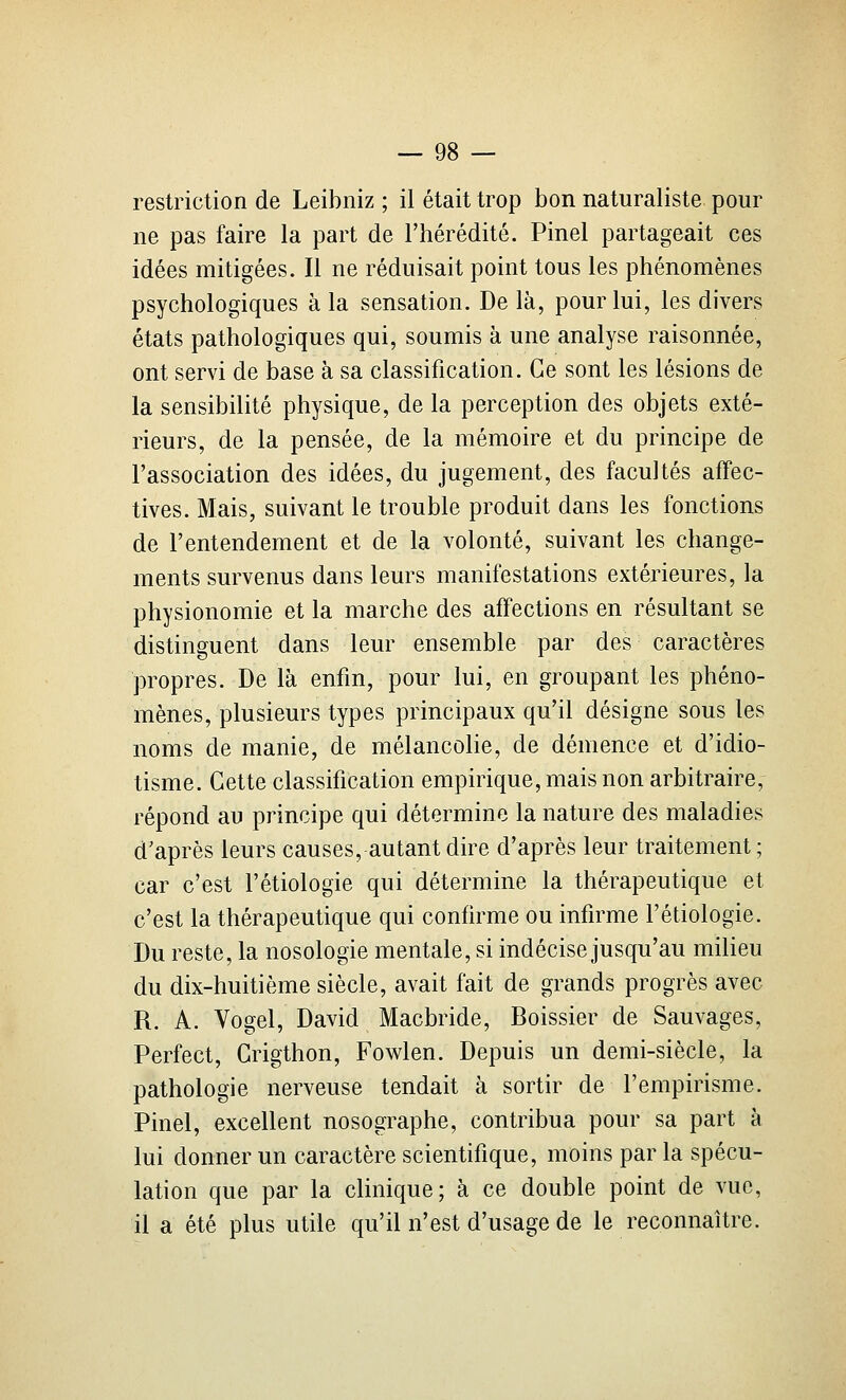 restriction de Leibniz ; il était trop bon naturaliste pour ne pas faire la part de l'hérédité. Pinel partageait ces idées mitigées. Il ne réduisait point tous les phénomènes psychologiques à la sensation. De là, pour lui, les divers états pathologiques qui, soumis à une analyse raisonnée, ont servi de base à sa classification. Ce sont les lésions de la sensibilité physique, de la perception des objets exté- rieurs, de la pensée, de la mémoire et du principe de l'association des idées, du jugement, des facultés affec- tives. Mais, suivant le trouble produit dans les fonctions de l'entendement et de la volonté, suivant les change- ments survenus dans leurs manifestations extérieures, la physionomie et la marche des affections en résultant se distinguent dans leur ensemble par des caractères propres. De là enfin, pour lui, en groupant les phéno- mènes, plusieurs types principaux qu'il désigne sous les noms de manie, de mélancolie, de démence et d'idio- tisme. Cette classification empirique, mais non arbitraire, répond au principe qui détermine la nature des maladies d'après leurs causes, autant dire d'après leur traitement ; car c'est l'étiologie qui détermine la thérapeutique et c'est la thérapeutique qui confirme ou infirme l'étiologie. Du reste, la nosologie mentale, si indécise jusqu'au milieu du dix-huitième siècle, avait fait de grands progrès avec R. A. Vogel, David Macbride, Boissier de Sauvages, Perfect, Grigthon, Fowlen. Depuis un demi-siècle, la pathologie nerveuse tendait à sortir de l'empirisme. Pinel, excellent nosographe, contribua pour sa part à lui donner un caractère scientifique, moins par la spécu- lation que par la clinique; à ce double point de vue, il a été plus utile qu'il n'est d'usage de le reconnaître.
