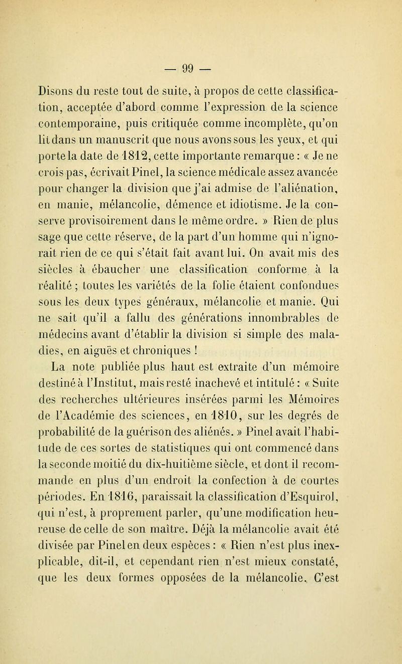 Disons du reste tout de suite, à propos de cette classifica- tion, acceptée d'abord comme l'expression de la science contemporaine, puis critiquée comme incomplète, qu'on lit dans un manuscrit que nous avons sous les yeux, et qui porte la date de 1812, cette importante remarque : « Je ne crois pas, écrivait Pinel, la science médicale assez avancée pour changer la division que j'ai admise de l'aliénation, en manie, mélancolie, démence et idiotisme. Je la con- serve provisoirement dans le même ordre. » Rien de plus sage que cette réserve, de la part d'un homme qui n'igno- rait rien de ce qui s'était l'ait avant lui. On avait mis des siècles à ébaucher une classification conforme à la réalité ; toutes les variétés de la folie étaient confondues sous les deux types généraux, mélancolie et manie. Qui ne sait qu'il a fallu des générations innombrables de médecins avant d'établir la division si simple des mala- dies, en aiguës et chroniques ! La note publiée plus haut est extraite d'un mémoire destiné à l'Institut, mais resté inachevé et intitulé : « Suite des recherches ultérieures insérées parmi les Mémoires de l'Académie des sciences, en 1810, sur les degrés de probabilité de la guérison des aliénés. » Pinel avait l'habi- tude de ces sortes de statistiques qui ont commencé dans la seconde moitié du dix-huitième siècle, et dont il recom- mande en plus d'un endroit la confection à de courtes périodes. En 1816, paraissait la classification d'Esquirol, qui n'est, à proprement parler, qu'une modification heu- reuse de celle de son maître. Déjà la mélancolie avait été divisée par Pinel en deux espèces : « Rien n'est plus inex- plicable, dit-il, et cependant rien n'est mieux constaté, que les deux formes opposées de la mélancolie. C'est