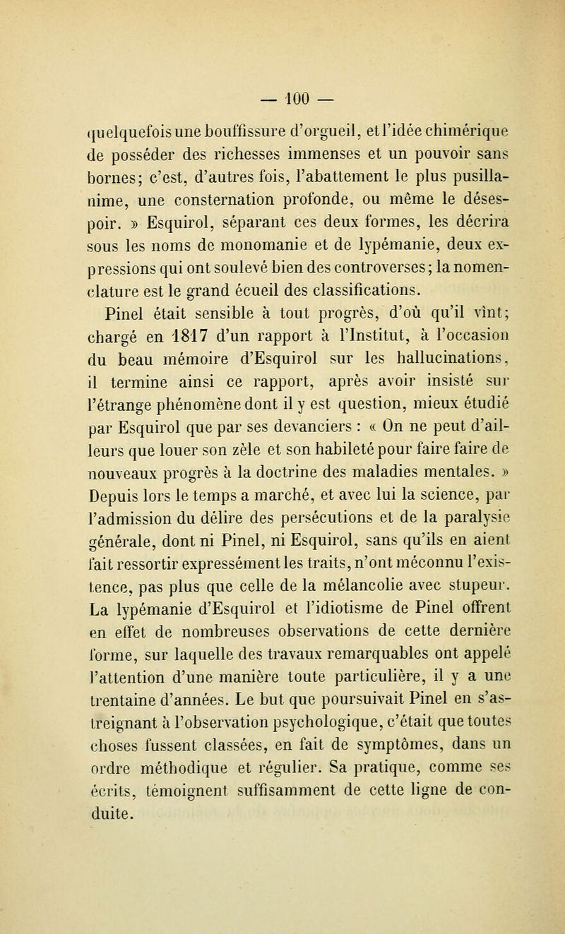 quelquefois une bouffissure d'orgueil, et l'idée chimérique de posséder des richesses immenses et un pouvoir sans bornes; c'est, d'autres fois, l'abattement le plus pusilla- nime, une consternation profonde, ou même le déses- poir. » Esquirol, séparant ces deux formes, les décrira sous les noms de monomanie et de lypémanie, deux ex- pressions qui ont soulevé bien des controverses ; la nomen- clature est le grand écueil des classifications. Pinel était sensible à tout progrès, d'où qu'il vînt; chargé en 1817 d'un rapport à l'Institut, à l'occasion du beau mémoire d'Esquirol sur les hallucinations, il termine ainsi ce rapport, après avoir insisté sur l'étrange phénomène dont il y est question, mieux étudié par Esquirol que par ses devanciers : a On ne peut d'ail- leurs que louer son zèle et son habileté pour faire faire de nouveaux progrès à la doctrine des maladies mentales. » Depuis lors le temps a marché, et avec lui la science, par l'admission du délire des persécutions et de la paralysie générale, dont ni Pinel, ni Esquirol, sans qu'ils en aient fait ressortir expressément les traits, n'ont méconnu l'exis- tence, pas plus que celle de la mélancolie avec stupeur. La lypémanie d'Esquirol et l'idiotisme de Pinel offrent en effet de nombreuses observations de cette dernière forme, sur laquelle des travaux remarquables ont appelé l'attention d'une manière toute particulière, il y a une trentaine d'années. Le but que poursuivait Pinel en s'as- treignant à l'observation psychologique, c'était que toutes choses fussent classées, en fait de symptômes, dans un ordre méthodique et régulier. Sa pratique, comme ses écrits, témoignent suffisamment de cette ligne de con- duite.