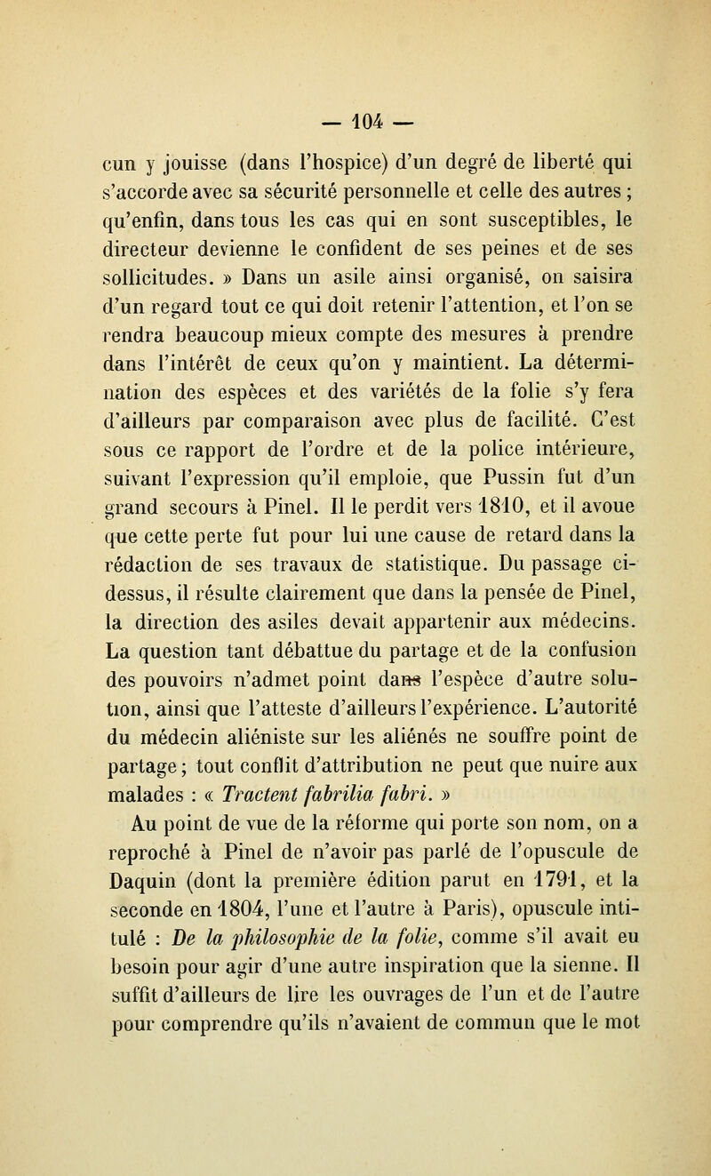 cun y jouisse (dans l'hospice) d'un degré de liberté qui s'accorde avec sa sécurité personnelle et celle des autres ; qu'enfin, dans tous les cas qui en sont susceptibles, le directeur devienne le confident de ses peines et de ses sollicitudes. » Dans un asile ainsi organisé, on saisira d'un regard tout ce qui doit retenir l'attention, et Ton se rendra beaucoup mieux compte des mesures à prendre dans l'intérêt de ceux qu'on y maintient. La détermi- nation des espèces et des variétés de la folie s'y fera d'ailleurs par comparaison avec plus de facilité. C'est sous ce rapport de l'ordre et de la police intérieure, suivant l'expression qu'il emploie, que Pussin fut d'un grand secours à Pinel. Il le perdit vers 1810, et il avoue que cette perte fut pour lui une cause de retard dans la rédaction de ses travaux de statistique. Du passage ci- dessus, il résulte clairement que dans la pensée de Pinel, la direction des asiles devait appartenir aux médecins. La question tant débattue du partage et de la confusion des pouvoirs n'admet point dan* l'espèce d'autre solu- tion, ainsi que l'atteste d'ailleurs l'expérience. L'autorité du médecin aliéniste sur les aliénés ne souffre point de partage; tout conflit d'attribution ne peut que nuire aux malades : « Tractent fahrilia fabri. » Au point de vue de la réforme qui porte son nom, on a reproché à Pinel de n'avoir pas parlé de l'opuscule de Daquin (dont la première édition parut en 1791, et la seconde en 1804, l'une et l'autre à Paris), opuscule inti- tulé : De la philosophie de la folie, comme s'il avait eu besoin pour agir d'une autre inspiration que la sienne. Il suffit d'ailleurs de lire les ouvrages de l'un et de l'autre pour comprendre qu'ils n'avaient de commun que le mot