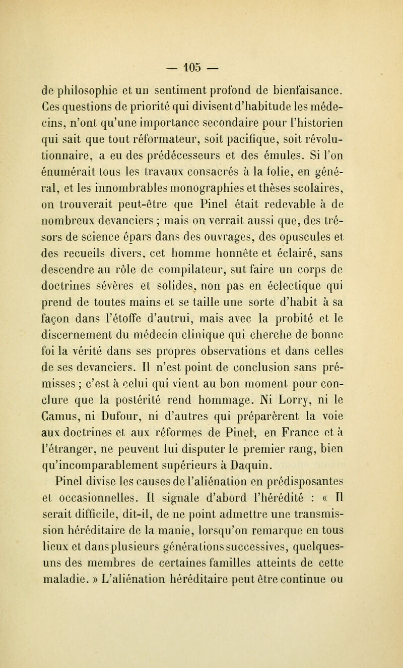 de philosophie et un sentiment profond de bienfaisance. Ces questions de priorité qui divisent d'habitude les méde- cins, n'ont qu'une importance secondaire pour l'historien qui sait que tout réformateur, soit pacifique, soit révolu- tionnaire, a eu des prédécesseurs et des émules. Si l'on énumérait tous les travaux consacrés à la folie, en géné- ral, et les innombrables monographies et thèses scolaires, on trouverait peut-être que Pinel était redevable à de nombreux devanciers ; mais on verrait aussi que, des tré- sors de science épars dans des ouvrages, des opuscules et des recueils divers, cet homme honnête et éclairé, sans descendre au rôle de compilateur, sut faire un corps de doctrines sévères et solides, non pas en éclectique qui prend de toutes mains et se taille une sorte d'habit à sa façon dans l'étoffe d'autrui, mais avec la probité et le discernement du médecin clinique qui cherche de bonne foi la vérité dans ses propres observations et dans celles de ses devanciers. Il n'est point de conclusion sans pré- misses ; c'est à celui qui vient au bon moment pour con- clure que la postérité rend hommage. Ni Lorry, ni le Camus, ni Dufour, ni d'autres qui préparèrent la voie aux doctrines et aux réformes de Pinel, en France et à l'étranger, ne peuvent lui disputer le premier rang, bien qu'incomparablement supérieurs à Daquin. Pinel divise les causes de l'aliénation en prédisposantes et occasionnelles. Il signale d'abord l'hérédité : « Il serait difficile, dit-il, de ne point admettre une transmis- sion héréditaire de la manie, lorsqu'on remarque en tous lieux et dans plusieurs générations successives, quelques- uns des membres de certaines familles atteints de cette maladie. » L'aliénation héréditaire peut être continue ou