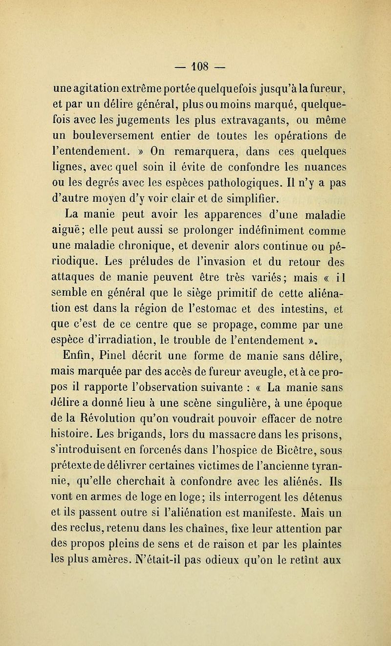 une agitation extrême portée quelquefois jusqu'à la fureur, et par un délire général, plus ou moins marqué, quelque- fois avec les jugements les plus extravagants, ou même un bouleversement entier de toutes les opérations de l'entendement. » On remarquera, dans ces quelques lignes, avec quel soin il évite de confondre les nuances ou les degrés avec les espèces pathologiques. Il n'y a pas d'autre moyen d'y voir clair et de simplifier. La manie peut avoir les apparences d'une maladie aiguë; elle peut aussi se prolonger indéfiniment comme une maladie chronique, et devenir alors continue ou pé- riodique. Les préludes de l'invasion et du retour des attaques de manie peuvent être très variés; mais « il semble en général que le siège primitif de cette aliéna- tion est dans la région de l'estomac et des intestins, et que c'est de ce centre que se propage, comme par une espèce d'irradiation, le trouble de l'entendement ». Enfin, Pinel décrit une forme de manie sans délire, mais marquée par des accès de fureur aveugle, et à ce pro- pos il rapporte l'observation suivante : « La manie sans délire a donné lieu à une scène singulière, à une époque de la Révolution qu'on voudrait pouvoir effacer de notre histoire. Les brigands, lors du massacre dans les prisons, s'introduisent en forcenés dans l'hospice de Bicêtre, sous prétexte de délivrer certaines victimes de l'ancienne tyran- nie, qu'elle cherchait à confondre avec les aliénés. Ils vont en armes de loge en loge; ils interrogent les détenus et ils passent outre si l'aliénation est manifeste. Mais un des reclus, retenu dans les chaînes, fixe leur attention par des propos pleins de sens et de raison et par les plaintes les plus amères. N'était-il pas odieux qu'on le retînt aux