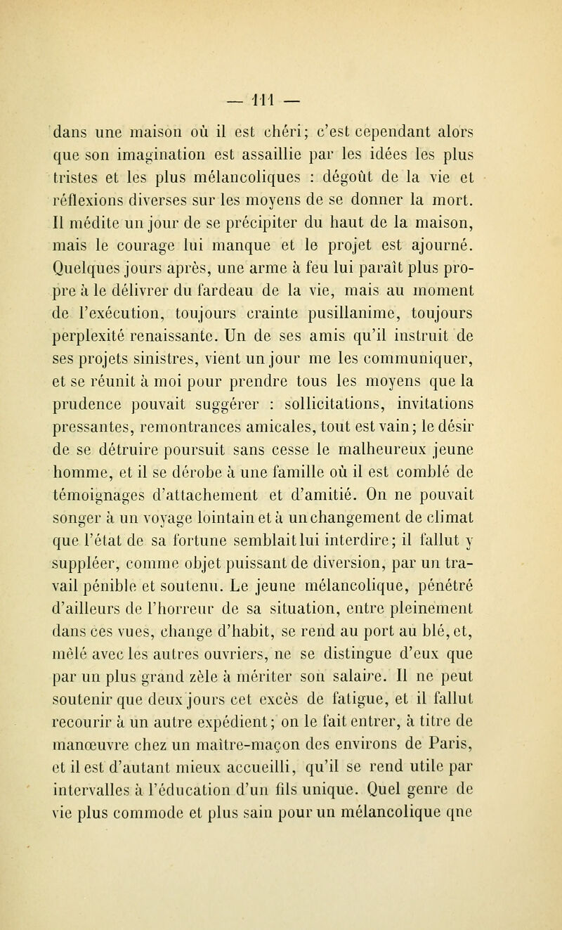 dans une maison où il est chéri; c'est cependant alors que son imagination est assaillie par les idées les plus tristes et les plus mélancoliques : dégoût de la vie et réflexions diverses sur les moyens de se donner la mort. Il médite un jour de se précipiter du haut de la maison, mais le courage lui manque et le projet est ajourné. Quelques jours après, une arme à feu lui paraît plus pro- pre à le délivrer du fardeau de la vie, mais au moment de l'exécution, toujours crainte pusillanime, toujours perplexité renaissante. Un de ses amis qu'il instruit de ses projets sinistres, vient un jour me les communiquer, et se réunit à moi pour prendre tous les moyens que la prudence pouvait suggérer : sollicitations, invitations pressantes, remontrances amicales, tout est vain; le désir de se détruire poursuit sans cesse le malheureux jeune homme, et il se dérobe à une famille où il est comblé de témoignages d'attachement et d'amitié. On ne pouvait songer à un voyage lointain et à un changement de climat que l'état de sa fortune semblait lui interdire; il fallut y suppléer, comme objet puissant de diversion, par un tra- vail pénible et soutenu. Le jeune mélancolique, pénétré d'ailleurs de l'horreur de sa situation, entre pleinement dans ces vues, change d'habit, se rend au port au blé, et, mêlé avec les autres ouvriers, ne se distingue d'eux que par un plus grand zèle à mériter son salaire. Il ne peut soutenir que deux jours cet excès de fatigue, et il fallut recourir à un autre expédient; on le fait entrer, à titre de manœuvre chez un maître-maçon des environs de Paris, et il est d'autant mieux accueilli, qu'il se rend utile par intervalles à l'éducation d'un fils unique. Quel genre de vie plus commode et plus sain pour un mélancolique que