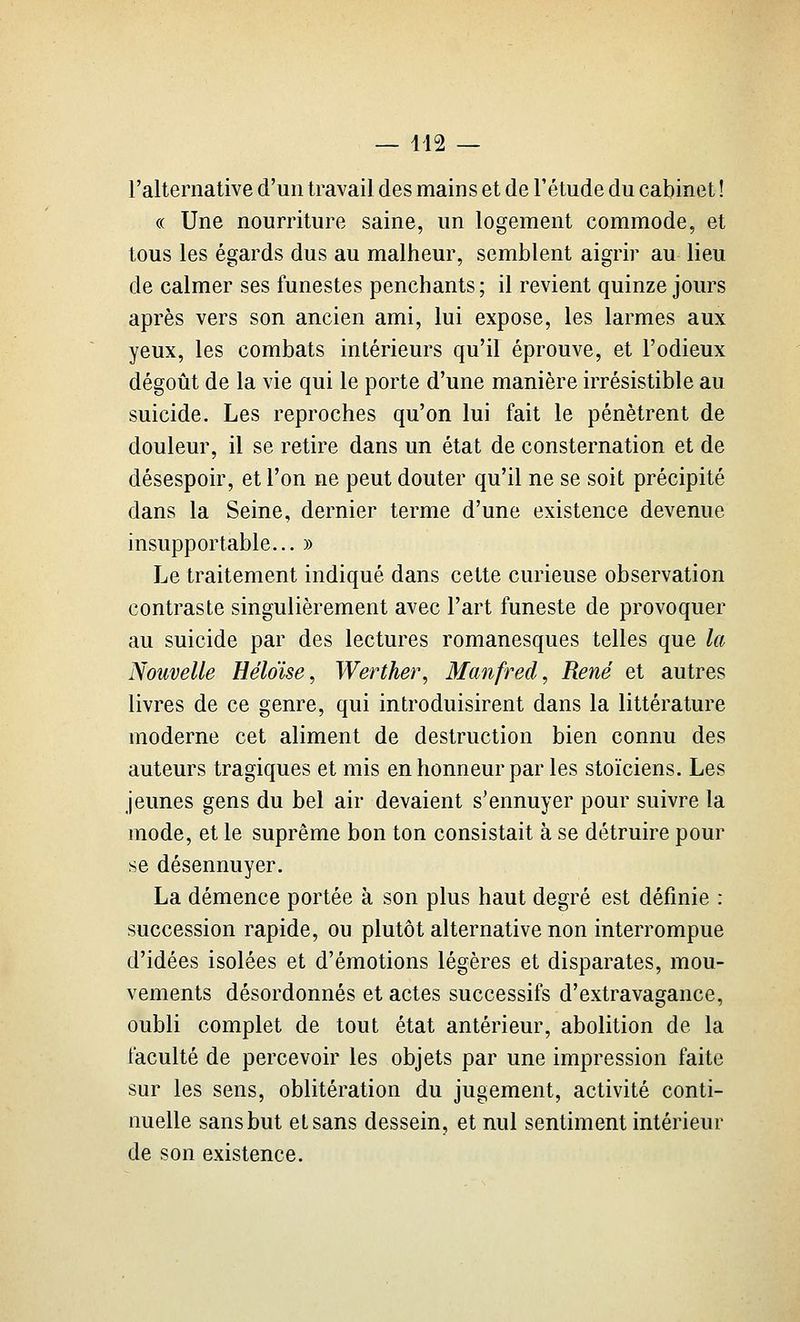 — 412 — l'alternative d'un travail des mains et de l'étude du cabinet ! (( Une nourriture saine, un logement commode, et tous les égards dus au malheur, semblent aigrir au lieu de calmer ses funestes penchants; il revient quinze jours après vers son ancien ami, lui expose, les larmes aux yeux, les combats intérieurs qu'il éprouve, et l'odieux dégoût de la vie qui le porte d'une manière irrésistible au suicide. Les reproches qu'on lui fait le pénètrent de douleur, il se retire dans un état de consternation et de désespoir, et l'on ne peut douter qu'il ne se soit précipité dans la Seine, dernier terme d'une existence devenue insupportable... » Le traitement indiqué dans cette curieuse observation contraste singulièrement avec l'art funeste de provoquer au suicide par des lectures romanesques telles que la Nouvelle Héloïse, Werther, Manfred, René et autres livres de ce genre, qui introduisirent dans la littérature moderne cet aliment de destruction bien connu des auteurs tragiques et mis en honneur par les stoïciens. Les jeunes gens du bel air devaient s'ennuyer pour suivre la mode, et le suprême bon ton consistait à se détruire pour se désennuyer. La démence portée k son plus haut degré est définie : succession rapide, ou plutôt alternative non interrompue d'idées isolées et d'émotions légères et disparates, mou- vements désordonnés et actes successifs d'extravagance, oubli complet de tout état antérieur, abolition de la faculté de percevoir les objets par une impression faite sur les sens, oblitération du jugement, activité conti- nuelle sans but et sans dessein, et nul sentiment intérieur de son existence.