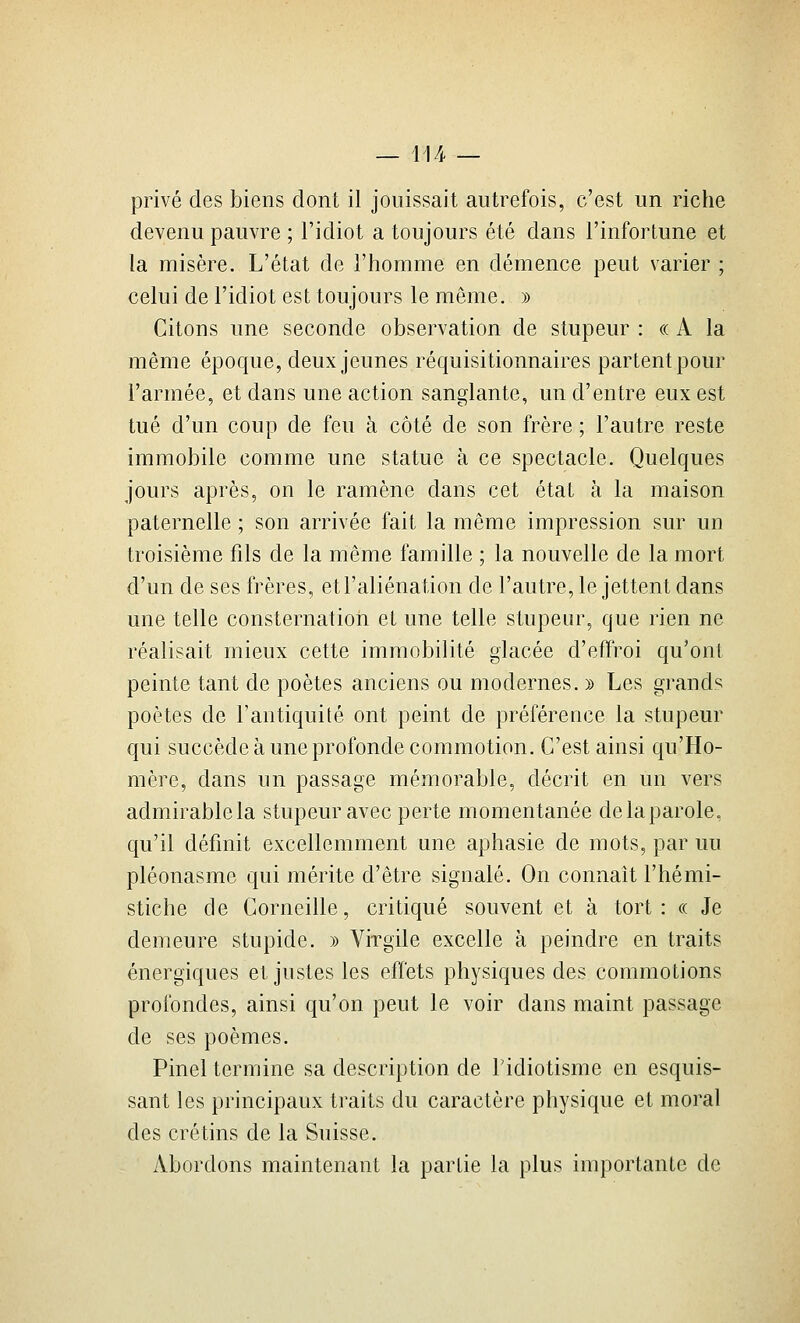 — li/i- — privé des biens dont il jouissait autrefois, c'est un riche devenu pauvre ; l'idiot a toujours été dans l'infortune et la misère. L'état de l'homme en démence peut varier ; celui de l'idiot est toujours le même. » Citons une seconde observation de stupeur : « A la même époque, deux jeunes réquisitionnaires partent pour l'armée, et dans une action sanglante, un d'entre eux est tué d'un coup de feu à côté de son frère ; l'autre reste immobile comme une statue à ce spectacle. Quelques jours après, on le ramène dans cet état à la maison paternelle ; son arrivée fait la même impression sur un troisième fils de la même famille ; la nouvelle de la mort d'un de ses frères, et l'aliénation de l'autre, le jettent dans une telle consternation et une telle stupeur, que rien ne réalisait mieux cette immobilité glacée d'effroi qu'ont peinte tant de poètes anciens ou modernes. » Les grands poètes de Fantiquité ont peint de préféreuce la stupeur qui succède à une profonde commotion. C'est ainsi qu'Ho- mère, dans un passage mémorable, décrit en un vers admirable la stupeur avec perte momentanée de la parole, qu'il défmit excellemment une aphasie de mots, par uu pléonasme qui mérite d'être signalé. On connaît l'hémi- stiche de Corneille, critiqué souvent et à tort: ce Je demeure stupide. » Virgile excelle à peindre en traits énergiques et justes les effets physiques des commotions profondes, ainsi qu'on peut le voir dans maint passage de ses poèmes. Pinel termine sa description de Tidiotisme en esquis- sant les principaux traits du caractère physique et moral des crétins de la Suisse. Abordons maintenant la partie la plus importante de