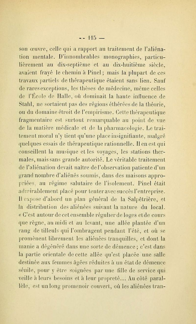 son œuvre, celle qui a rapport au traitement de l'aliéna- tion mentale. D'innombrables monographies, particu- lièrement au dix-septième et au dix-huitième siècle, avaient frayé le chemin à Pinel ; mais la plupart de ces travaux partiels de thérapeutique étaient sans lien. Sauf de rares exceptions, les thèses de médecine, même celles de l'École de Halle, où dominait la haute influence de Stahl, ne sortaient pas des régions éthérées de la théorie, ou du domaine étroit de l'empirisme. Cette thérapeutique fragmentaire est surtout remarquable au point de vue de la matière médicale et de la pharmacologie. Le trai- tement moral n'y tient qu'une place insignifiante, malgré quelques essais de thérapeutique rationnelle. Il en est qui conseillent la musique et les voyages, les stations ther- males, mais sans grande autorité. Le véritable traitement de l'aliénation devait naître de l'observation patiente d'un grand nombre d'aliénés soumis, dans des maisons appro- priées= au régime salutaire de l'isolement. Pinel était admirablement placé pour tenter avec succès l'entreprise. Il expose d'abord un plan général de la Salpêtrière, et la distribution des aliénées suivant la nature du local. « C'est autour de cet ensemble régulier de loges et de cours que règne, au midi et au levant, une allée plantée d'un rang de tilleuls qui l'ombragent pendant l'été, et où se promènent librement les aliénées tranquilles, et dont la manie a dégénéré dans une sorte de démence ; c'est dans la partie orientale de cette allée qu'est placée une salle destinée aux femmes âgées réduites à un état de démence sénile, pour y être soignées par une fdle de service qui veille à leurs besoins et à leur propreté... Au côté paral- lèle, est un long promenoir couvert, où les aliénées tran-