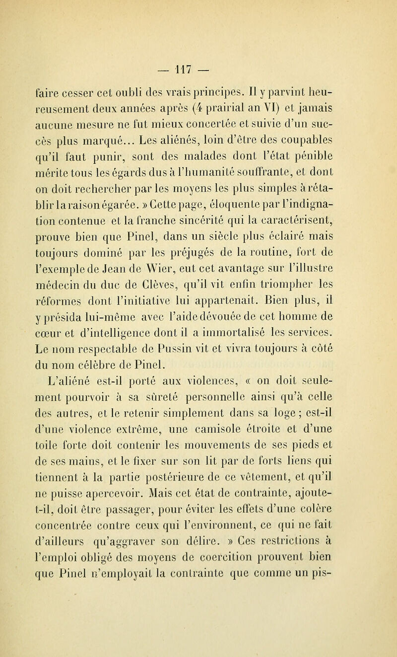 faire cesser cet oubli des vrais principes. Il y parvint heu- reusement deux années après (4 prairial an VI) et jamais aucune mesure ne fut mieux concertée et suivie d'un suc- cès plus marqué... Les aliénés, loin d'être des coupables qu'il faut punir, sont des malades dont l'état pénible mérite tous les égards dus à l'iiumanité souffrante, et dont on doit rechercher par les moyens les plus simples à réta- blir la raison égarée. )) Cette page, éloquente par l'indigna- tion contenue et la franche sincérité qui la caractérisent, prouve bien que Pinel, dans un siècle plus éclairé mais toujours dominé par les préjugés de la routine, fort de l'exemple de Jean de Wier, eut cet avantage sur l'illustre médecin du duc de Glèves, qu'il vit enfin triompher les réformes dont l'initiative lui appartenait. Bien plus, il y présida lui-même avec l'aide dévouée de cet homme de cœur et d'intelligence dont il a immortalisé les services. Le nom respectable de Pussin vit et vivra toujours à côté du nom célèbre de Pinel. L'aliéné est-il porté aux violences, « on doit seule- ment pourvoir à sa sûreté personnelle ainsi qu'à celle des autres, et le retenir simplement dans sa loge ; est-il d'une violence extrême, une camisole étroite et d'une toile forte doit contenir les mouvements de ses pieds et de ses mains, et le fixer sur son lit par de forts liens qui tiennent à la partie postérieure de ce vêtement, et qu'il ne puisse apercevoir. Mais cet état de contrainte, ajoute- t-il, doit être passager, pour éviter les effets d'une colère concentrée contre ceux qui l'environnent, ce qui ne fait d'ailleurs qu'aggraver son délire. » Ces restrictions à l'emploi obligé des moyens de coercition prouvent bien que Pinel n'employait la contrainte que comme un pis-