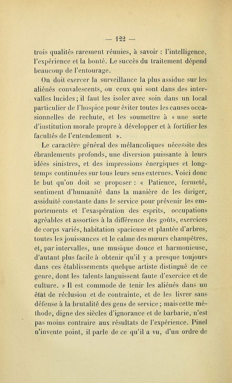 j<2-2 — trois qualités rarement réunies, à savoir : l'intelligence, l'expérience et la bonté. Le succès du traitement dépend beaucoup de l'entourage. On doit exercer la surveillance la plus assidue sur les aliénés convalescents, ou ceux qui sont dans des inter- valles lucides ; il faut les isoler avec soin dans un local particulier de l'hospice pour éviter toutes les causes occa- sionnelles de rechute, et les soumettre à « une sorte d'institution morale propre à développer et à fortifier les facultés de l'entendement ». Le caractère général des mélancoliques nécessite des ébranlements profonds, une diversion puissante à leurs idées sinistres, et des impressions énergiques et long- temps continuées sur tous leurs sens externes. Voici donc le but qu'on doit se proposer : « Patience, fermeté, sentiment d'humanité dans la manière de les diriger, assiduité constante dans le service pour prévenir les em- portements et l'exaspération des esprits, occupations agréables et assorties à la différence des goûts, exercices de corps variés, habitation spacieuse et plantée d'arbres, toutes les jouissances et le calme des mœurs champêtres, et, par intervalles, une musique douce et harmonieuse, d'autant plus facile à obtenir qu'il y a presque toujours dans ces établissements quelque artiste distingué de ce genre, dont les talents languissent faute d'exercice et de culture. » Il est commode de tenir les aliénés dans un état de réclusion et de contrainte, et de les livrer sans défense à la brutalité des gens de service ; mais cette mé- thode, digne des siècles d'ignorance et de barbarie, n'est pas moins contraire aux résultats de l'expérience. Pinel n'invente point, il parle de ce qu'il a vu, d'un ordre de