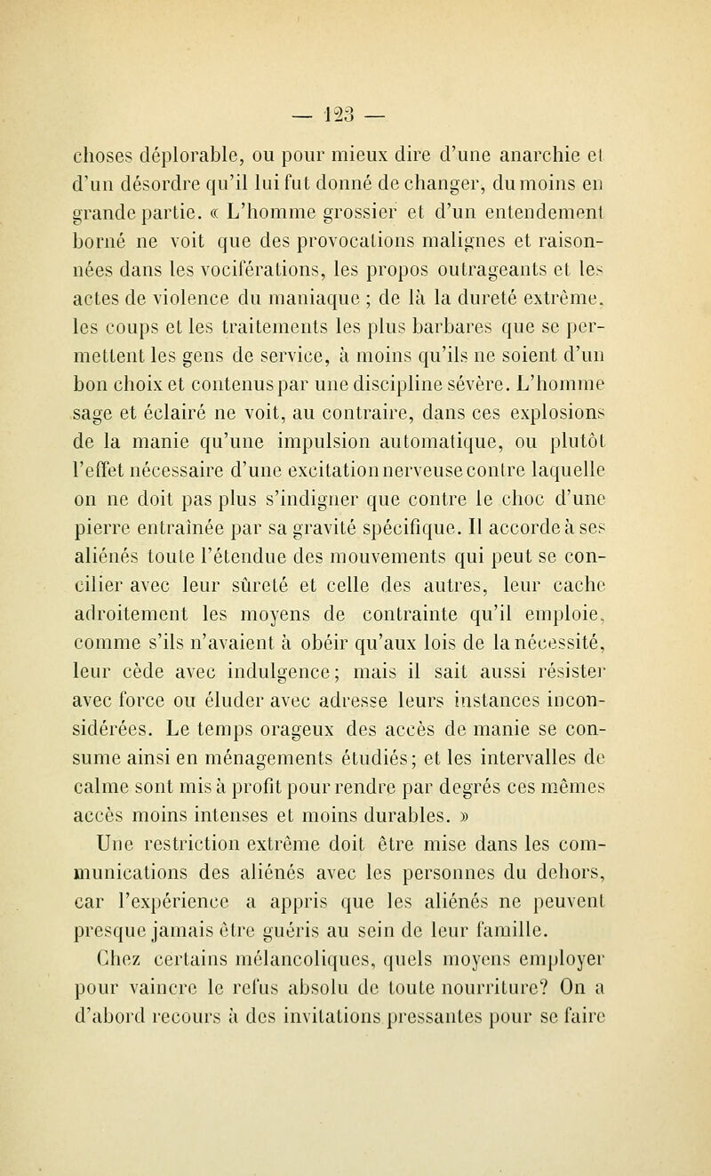 choses déplorable, ou pour mieux dire d'une anarchie et d'un désordre qu'il lui fut donné de changer, du moins en grande partie. « L'homme grossier et d'un entendement borné ne voit que des provocations malignes et raison- nées dans les vociférations, les propos outrageants et les actes de violence du maniaque ; de là la dureté extrême. les coups et les traitements les plus barbares que se per- mettent les gens de service, à moins qu'ils ne soient d'un bon choix et contenus par une discipline sévère. L'homme sage et éclairé ne voit, au contraire, dans ces explosions de la manie qu'une impulsion automatique, ou plutôt l'effet nécessaire d'une excitation nerveuse contre laquelle on ne doit pas plus s'indigner que contre le choc d'une pierre entraînée par sa gravité spécifique. Il accorde à ses aliénés toute l'étendue des mouvements qui peut se con- cilier avec leur sûreté et celle des autres, leur cache adroitement les moyens de contrainte qu'il emploie, comme s'ils n'avaient à obéir qu'aux lois de la nécessité, leur cède avec indulgence; mais il sait aussi résistei' avec force ou éluder avec adresse leurs instances incon- sidérées. Le temps orageux des accès de manie se con- sume ainsi en ménagements étudiés; et les intervalles de calme sont mis à profit pour rendre par degrés ces mêmes accès moins intenses et moins durables. » Une restriction extrême doit être mise dans les com- munications des aliénés avec les personnes du dehors, car l'expérience a appris que les aliénés ne peuvent presque jamais être guéris au sein de leur famille. Chez certains mélancoliques, quels moyens employer pour vaincre le refus absolu de toute nourriture? On a d'abord recours à des invitations pressantes pour se faire