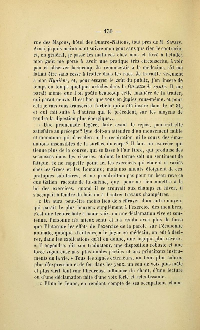 rue des Maçons, hôtel des Quatre-Nations, tout près de M. Savary. Ainsi, je puis maintenant suivre mon goût sans que rien le contrarie, et, en général, je passe les matinées chez moi, et livré à l'étude; mon goût me porte à avoir une pratique très circonscrite, à voir peu et observer beaucoup. Je renoncerais à la médecine, s'il me fallait être sans cesse à trotter dans les rues. Je travaille vivement à mon Hygiène, et, pour essayer le goût du public, j'en insère de temps en temps quelques articles dans la Gazette de santé. Il me paraît même que l'on goûte beaucoup cette manière de la traiter, qui paraît neuve. Il est bon que vous en jugiez vous-même, et pour cela je vais vous transcrire l'article qui a été inséré dans le n° 31,. et qui fait suite à d'autres qui le précèdent, sur les moyens dfr rendre la digestion plus énergique... « Une promenade légère, faite avant le repas, pourrait-elle satisfaire au précepte? Que doit-on attendre d'un mouvement faible et monotone qui n'accélère ni la respiration ni le cours des éma- nations insensibles de la surface du corps? Il faut un exercice qui tienne plus de la course, qui se fasse à l'air libre, qui produise de& secousses dans les viscères, et dont le terme soit un sentiment de fatigue. Je ne rappelle point ici les exercices qui étaient si variés chez les Grecs et les Romains ; mais nos mœurs éloignent de ces pratiques salutaires, et ne prendrait-on pas pour un beau rêve ce que Galien raconte de lui-même, que, pour ne rien omettre à la loi des exercices, quand il se trouvait aux champs en hiver, il s'occupait à fendre du bois ou à d'autres travaux champêtres. « On aura peut-être moins lieu de s'effrayer d'un autre moyen, qui paraît le plus heureux supplément à l'exercice des membres, c'est une lecture faite à haute voix, ou une déclamation vive et sou- tenue. Personne n'a mieux senti et n'a rendu avec plus de force que Plutarque les effets de l'exercice de la parole sur l'économie animale, quoique d'ailleurs, à le juger en médecin, on eût à dési- rer, dans les explications qu'il en donne, une logique plus sévère : « H engendre, dit son traducteur, une disposition robuste et une force vigoureuse aux plus nobles parties et aux principaux instru- ments de la vie. » Tous les signes extérieurs, un teint plus coloré, plus d'expression et de feu dans les yeux, un son de voix plus mâle et plus viril font voir l'heureuse influence du chant, d'une lecture ou d'une déclamation faite d'une voix forte et retentissante. « Pline le Jeune, en rendant compte de ses occupations chani-