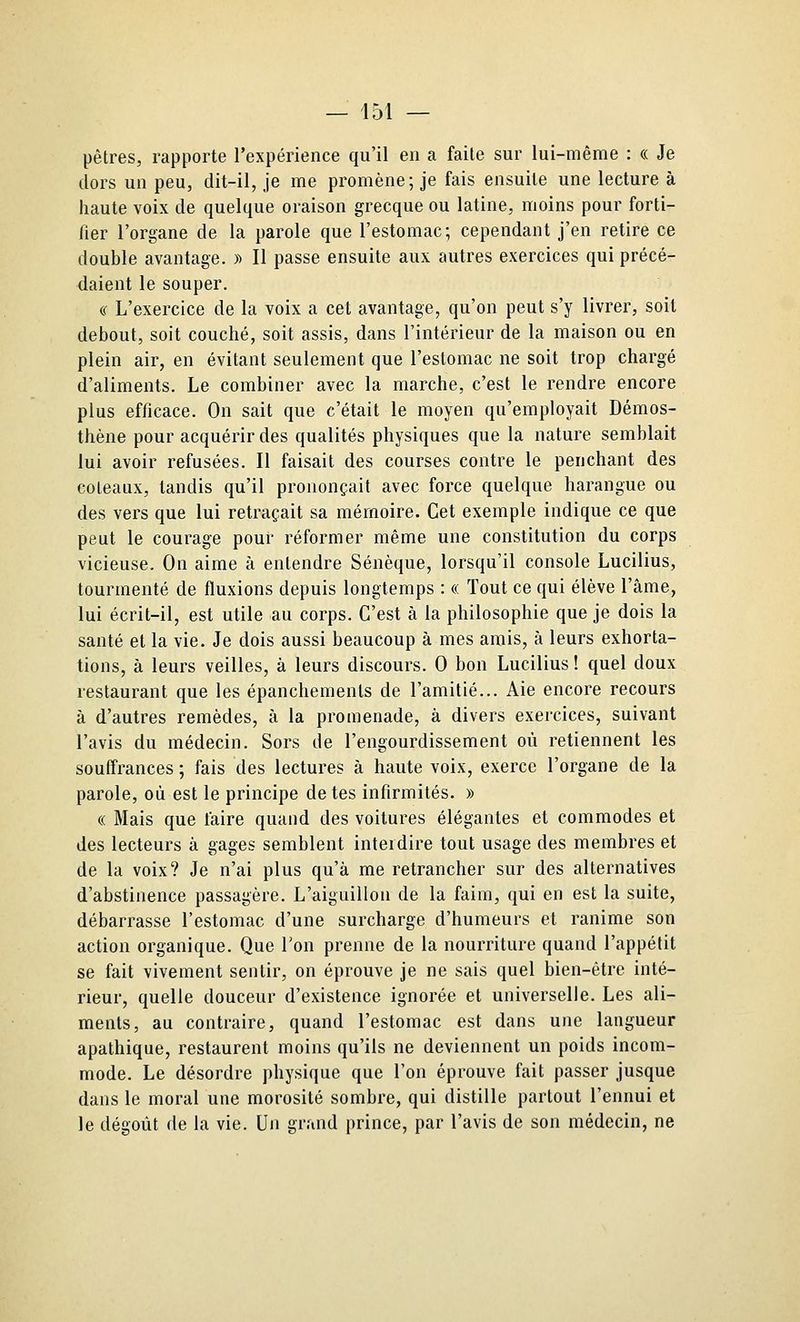 pêtres, rapporte l'expérience qu'il en a faite sur lui-même : « Je dors un peu, dit-il, je me promène; je fais ensuite une lecture à haute voix de quelque oraison grecque ou latine, moins pour forti- fier l'organe de la parole que l'estomac; cependant j'en retire ce double avantage. » Il passe ensuite aux autres exercices qui précé- daient le souper. (c L'exercice de la voix a cet avantage, qu'on peut s'y livrer, soit debout, soit couché, soit assis, dans l'intérieur de la maison ou en plein air, en évitant seulement que l'estomac ne soit trop chargé d'aliments. Le combiner avec la marche, c'est le rendre encore plus efficace. On sait que c'était le moyen qu'employait Démos- thène pour acquérir des qualités physiques que la nature semblait lui avoir refusées. Il faisait des courses contre le penchant des coteaux, tandis qu'il prononçait avec force quelque harangue ou des vers que lui retraçait sa mémoire. Cet exemple indique ce que peut le courage pour réformer même une constitution du corps vicieuse. On aime à entendre Sénèque, lorsqu'il console Lucilius, tourmenté de fluxions depuis longtemps : « Tout ce qui élève l'âme, lui écrit-il, est utile au corps. C'est à la philosophie que je dois la santé et la vie. Je dois aussi beaucoup à mes amis, à leurs exhorta- tions, à leurs veilles, à leurs discours. 0 bon Lucilius ! quel doux restaurant que les épanchemenls de l'amitié... Aie encore recours à d'autres remèdes, à la promenade, à divers exercices, suivant l'avis du médecin. Sors de l'engourdissement où retiennent les souffrances ; fais des lectures à haute voix, exerce l'organe de la parole, où est le principe de tes infirmités. » « Mais que faire quand des voitures élégantes et commodes et des lecteurs à gages semblent interdire tout usage des membres et de la voix? Je n'ai plus qu'à me retrancher sur des alternatives d'abstinence passagère. L'aiguillon de la faim, qui en est la suite, débarrasse l'estomac d'une surcharge d'humeurs et ranime son action organique. Que Ton prenne de la nourriture quand l'appétit se fait vivement sentir, on éprouve je ne sais quel bien-être inté- rieur, quelle douceur d'existence ignorée et universelle. Les ali- ments, au contraire, quand l'estomac est dans une langueur apathique, restaurent moins qu'ils ne deviennent un poids incom- mode. Le désordre physique que l'on éprouve fait passer jusque dans le moral une morosité sombre, qui distille partout l'ennui et le dégoût de la vie. Un grand prince, par l'avis de son médecin, ne