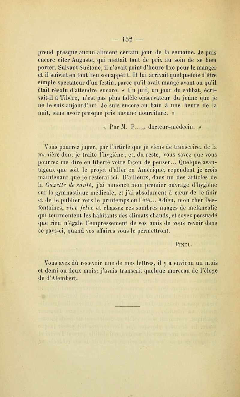 prend presque aucun aliment certain jour de la semaine. Je puis encore citer Auguste, qui mettait tant de prix au soin de se bien porter. Suivant Suétone, il n'avait point d'heure fixe pour le manger et il suivait en tout lieu son appétit. Il lui arrivait quelquefois d'être simple spectateur d'un festin, parce qu'il avait mangé avant ou qu'il était résolu d'attendre encore. « Un juif, un jour du sabbat, écri- vait-il à Tibère, n'est pas plus fidèle observateur du jeûne que je ne le suis aujourd'hui. Je suis encore au bain à une heure de la nuit, sans avoir presque pris aucune nourriture. » « Par M. P...., docteur-médecin. » Vous pourrez juger, par l'article que je viens de transcrire, de la manière dont je traite l'hygiène; et, du reste, vous savez que vous pourrez me dire en liberté votre façon de penser... Quelque avan- tageux que soit le projet d'aller en Amérique, cependant je crois maintenant que je resterai ici. D'ailleurs, dans un des articles de la Gazette de santé, j'ai annoncé mon premier ouvrage d'hygiène sur la gymnastique médicale, et j'ai absolument à cœur de le finir et de le publier vers le printemps ou l'été... Adieu, mon cher Des- fontaines, vive felix et chassez ces sombres nuages de mélancolie qui tourmentent les habitants des climats chauds, et soyez persuadé que rien n'égale l'empressement de vos amis de vous revoir dans ce pays-ci, quand vos affaires vous le permettront. PiNEL. Vous avez dû recevoir une de mes lettres, il y a environ un mois et demi ou deux mois; j'avais transcrit quelque morceau de l'éloge de d'Alembert.