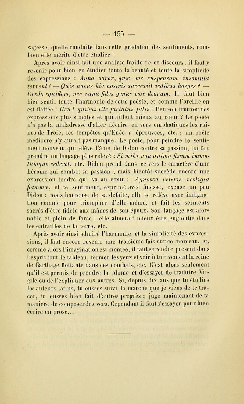 sagesse, quelle conduite dans cette gradation des sentiments, com- bien elle mérite d'être étudiée ! Après avoir ainsi fait une analyse froide de ce discours, il faut y revenir pour bien en étudier toute la beauté et toute la simplicité des expressions : Anna soror, qux me suspensam insomnia terrent ! —Quis novus hic nostris successit sedibus liospes ? — Credo equidem, nec vana fides genus esse deorum. Il faut bien bien sentir toute l'harmonie de cette poésie, et comme l'oreille en est flattée : Heu ! quibus ille jactatus fatis f Peut-on trouver des expressions plus simples et qui aillent mieux au, cœur ? Le poète n'a pas la maladresse d'aller décrire en vers emphatiques les rui- nes de Troie, les tempêtes qu'Énée a éprouvées, etc. ; un poëte médiocre n'y aurait pas manqué. Le poète, pour peindre le senti- ment nouveau qui élève l'âme de Didon contre sa passion, lui fait prendre un langage plus relevé : Si mihi non animo fixum immo- tumque sederet, etc. Didon prend dans ce vers le caractère d'une héroïne qui combat sa passion ; mais bientôt succède encore une expression tendre qui va au cœur : Agnosco veteris vestigia flammœ, et ce sentiment, exprimé avec finesse, excuse un peu. Didon ; mais honteuse de sa défaite, elle se relève avec indigna- tion comme pour triompher d'elle-même, et fait les serments sacrés d'être fidèle aux mânes de son époux. Son langage est alors noble et plein de force : elle aimerait mieux être engloutie dans les entrailles de la terre, etc. Après avoir ainsi admiré l'harmonie et la simplicité des expres- sions, il faut encore revenir une troisième fois sur ce morceau, et, comme alors l'imagination est montée, il faut se rendre présent dans l'esprit tout le tableau, fermer les yeux et voir intuitivement la reine de Garthage flottante dans ces combats, etc. C'est alors seulement qu'il est permis de prendre la plume et d'essayer de traduire Vir- gile ou de l'expliquer aux autres. Si, depuis dix ans que tu étudies les auteurs latins, tu eusses suivi la marche que je viens de te tra- cer, tu eusses bien ftiit d'autres progrès ; juge maintenant de ta manière de composer des vers. Cependant il ftiut s'essayer pour bien écrire en prose...