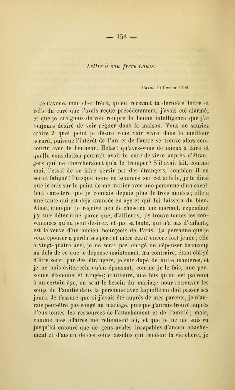Lettre à son frère Louis. Paris, 16 février 1792. Je t'avoue, mon cher frère, qu'en recevant ta dernière lettre et celle du curé que j'avais reçue précédemment, j'avais été alarmé, et que je craignais de voir rompre la bonne intelligence que j'ai toujours désiré de voir régner dans la maison. Vous ne sauriez croire à quel point je désire vous voir vivre dans le meilleur accord, puisque l'intérêt de l'un et de l'autre se trouve alors con- courir avec le bonheur. Hélas ! qu'avez-vous de mieux à faire et quelle consolation pourrait avoir le curé de vivre auprès d'étran- gers qui ne chercheraient qu'à le tromper? S'il avait fait, comme moi, l'essai de se faire sei'vir par des étrangers, combien il en serait fatigué! Puisque nous en sommes sur cet article, je te dirai que je suis sur le point de me marier avec une personne d'un excel- lent caractère que je connais depuis plus de trois années; elle a une tante qui est déjà avancée en âge et qui lui laissera du bien. Ainsi, quoique je reçoive peu de chose en me mariant, cependant j'y suis déterminé parce que, d'ailleurs, j'y trouve toutes les con- venances qu'on peut désirer, et que sa tante, qui n'a pas d'enfants, est la veuve d'un ancien bourgeois de Paris. La personne que je veux épouser a perdu ses père et mère étant encore fort jeune; elle a vingt-quatre ans; je ne serai pas obligé de dépenser beaucoup au delà de ce que je dépense maintenant. Au contraire, étant obligé d'être servi par des étrangers, je suis dupé de mille manières, et je ne puis éviter cela qu'en épousant, comme je le fais, une per- sonne économe et rangée; d'ailleurs, une fois qu'on est parvenu à un certain âge, on sent le besoin du mariage pour retrouver les soins de l'amitié dans la personne avec laquelle on doit passer ses jours. Je t'assure que si j'avais été auprès de mes parents, je n'au- rais peut-être pas songé au mariage, puisque j'aurais trouvé auprès d'eux toutes les ressources de l'attachement et de l'amitié ; mais, comme mes affaires me retiennent ici, et que je ne me suis vu jusqu'ici entouré que de gens avides incapables d'aucun attache- ment et d'aucun de ces soins assidus qui rendent la vie chère, je