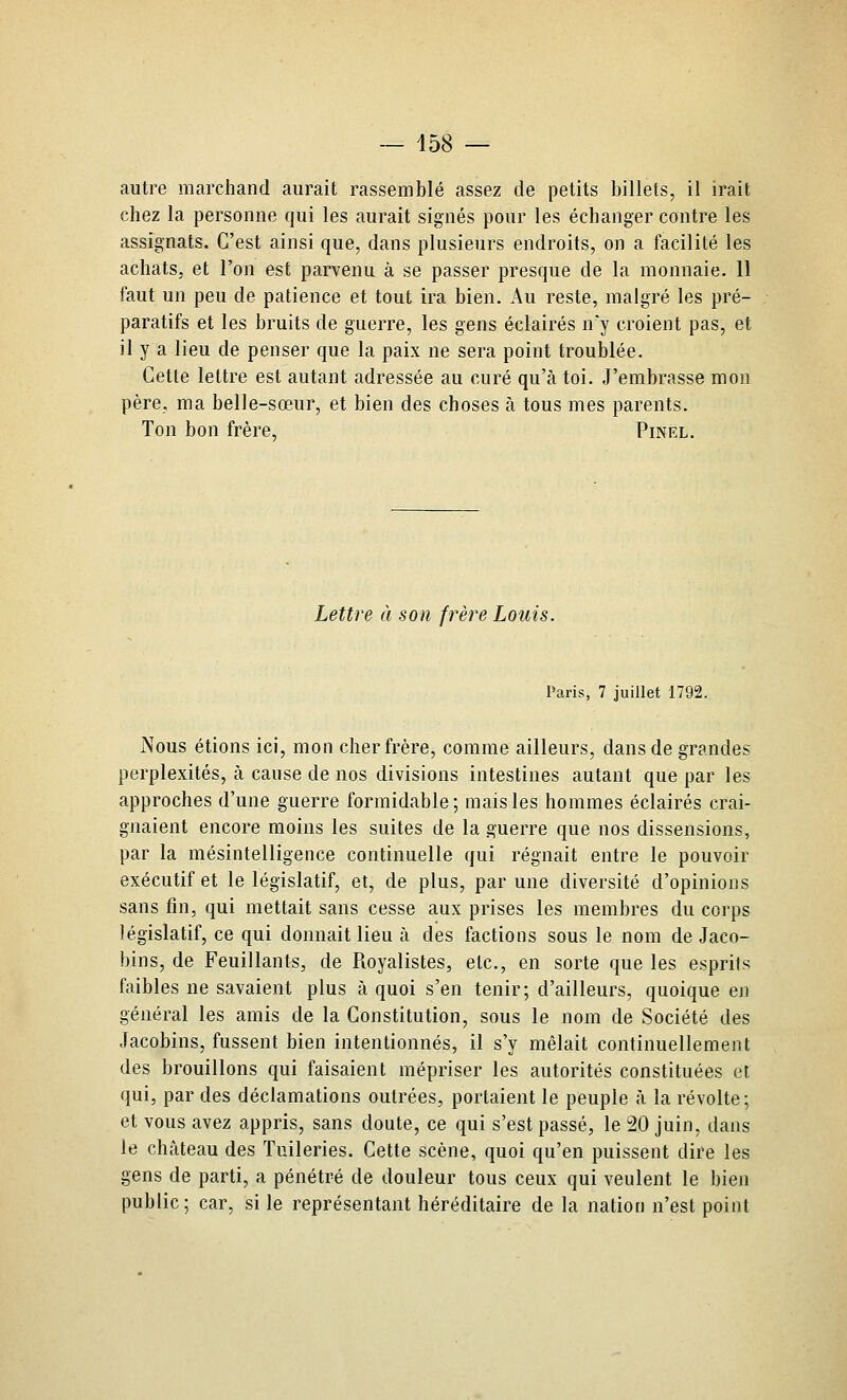 autre marchand aurait rassemblé assez de petits billets, il irait chez la personne qui les aurait signés pour les échanger contre les assignats. C'est ainsi que, dans plusieurs endroits, on a facilité les achats, et l'on est parvenu à se passer presque de la monnaie. 11 faut un peu de patience et tout ira bien. Au reste, malgré les pré- paratifs et les bruits de guerre, les gens éclairés n j croient pas, et il y a lieu de penser que la paix ne sera point troublée. Cette lettre est autant adressée au curé qu'à toi. .J'embrasse mon père, ma belle-sœur, et bien des choses à tous mes parents. Ton bon frère, Pinêl. Lettre à son frère Louis. Paris, 7 juillet 1792. Nous étions ici, mon cher frère, comme ailleurs, dans de grandes perplexités, à cause de nos divisions intestines autant que par les approches d'une guerre formidable; mais les hommes éclairés crai- gnaient encore moins les suites de la guerre que nos dissensions, par la mésintelligence continuelle qui régnait entre le pouvoir exécutif et le législatif, et, de plus, par une diversité d'opinions sans fin, qui mettait sans cesse aux prises les membres du corps législatif, ce qui donnait lieu à des factions sous le nom de Jaco- bins, de Feuillants, de Royalistes, etc., en sorte que les esprils faibles ne savaient plus à quoi s'en tenir; d'ailleurs, quoique en général les amis de la Constitution, sous le nom de Société des Jacobins, fussent bien intentionnés, il s'y mêlait continuellement des brouillons qui faisaient mépriser les autorités constituées el qui, par des déclamations outrées, portaient le peuple à la révolte; et vous avez appris, sans doute, ce qui s'est passé, le !20 juin, dans le château des Tuileries. Cette scène, quoi qu'en puissent dire les gens de parti, a pénétré de douleur tous ceux qui veulent le bien public; car, si le représentant héréditaire de la nation n'est point